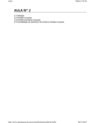name                                                              Página 3 de 64




       AULA Nº 2
       2.1 Despejo
       2.2 Imissão na posse
       2.3 Imissão provisória na posse
       2.4 Constatação de abandono de imóvel e imissão na posse




http://www.ead.tjmg.jus.br/cursos/mod/book/print.php?id=6626         09/11/2012
 