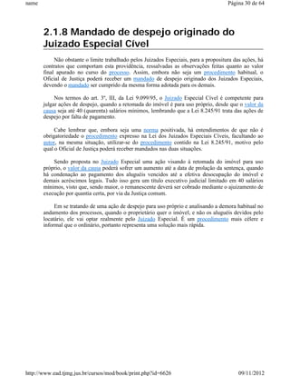 name                                                                                   Página 30 de 64




       2.1.8 Mandado de despejo originado do
       Juizado Especial Cível
            Não obstante o limite trabalhado pelos Juizados Especiais, para a propositura das ações, há
       contratos que comportam esta providência, ressalvadas as observações feitas quanto ao valor
       final apurado no curso do processo. Assim, embora não seja um procedimento habitual, o
       Oficial de Justiça poderá receber um mandado de despejo originado dos Juizados Especiais,
       devendo o mandado ser cumprido da mesma forma adotada para os demais.

            Nos termos do art. 3º, III, da Lei 9.099/95, o Juizado Especial Cível é competente para
       julgar ações de despejo, quando a retomada do imóvel é para uso próprio, desde que o valor da
       causa seja até 40 (quarenta) salários mínimos, lembrando que a Lei 8.245/91 trata das ações de
       despejo por falta de pagamento.

            Cabe lembrar que, embora seja uma norma positivada, há entendimentos de que não é
       obrigatoriedade o procedimento expresso na Lei dos Juizados Especiais Cíveis, facultando ao
       autor, na mesma situação, utilizar-se do procedimento contido na Lei 8.245/91, motivo pelo
       qual o Oficial de Justiça poderá receber mandados nas duas situações.

           Sendo proposta no Juizado Especial uma ação visando à retomada do imóvel para uso
       próprio, o valor da causa poderá sofrer um aumento até a data de prolação da sentença, quando
       há condenação ao pagamento dos aluguéis vencidos até a efetiva desocupação do imóvel e
       demais acréscimos legais. Tudo isso gera um título executivo judicial limitado em 40 salários
       mínimos, visto que, sendo maior, o remanescente deverá ser cobrado mediante o ajuizamento de
       execução por quantia certa, por via da Justiça comum.

            Em se tratando de uma ação de despejo para uso próprio e analisando a demora habitual no
       andamento dos processos, quando o proprietário quer o imóvel, e não os aluguéis devidos pelo
       locatário, ele vai optar realmente pelo Juizado Especial. É um procedimento mais célere e
       informal que o ordinário, portanto representa uma solução mais rápida.




http://www.ead.tjmg.jus.br/cursos/mod/book/print.php?id=6626                                09/11/2012
 