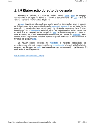 name                                                                          Página 31 de 64




       2.1.9 Elaboração do auto de despejo
           Realizado o despejo, o Oficial de Justiça deverá lavrar auto de despejo,
       descrevendo a situação de forma a permitir o convencimento do Juiz sobre as
       condições em que foi efetivada a diligência.

            No auto deverão constar, dentro do que for possível, informações sobre o aspecto
       do imóvel; se os bens foram retirados pelo requerido, requerente ou de outra forma;
       descrição do estado dos bens no momento da diligência, quando os bens ficarem
       depositados com o requerente e demais situações que porventura sejam conhecidas
       no local. Por fim, deverá informar, no próprio auto, se foram entregues as chaves, ou
       feita a imissão na posse, obedecendo à determinação contida no mandado. Além
       desses dados específicos, deverão constar aqueles habituais e indispensáveis à
       lavratura de qualquer auto.

            Se houver ordem expressa no mandado e havendo necessidade de
       arrombamento, este será realizado conforme procedimento orientado pela Instituição,
       devendo ser lavrado um auto correspondente ao arrombamento, previamente à
       realização da medida principal.


       Ref.: (Despejo com demolição – artigo)




http://www.ead.tjmg.jus.br/cursos/mod/book/print.php?id=6626                      09/11/2012
 