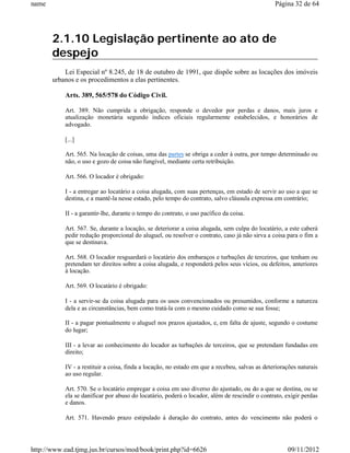 name                                                                                            Página 32 de 64




       2.1.10 Legislação pertinente ao ato de
       despejo
           Lei Especial nº 8.245, de 18 de outubro de 1991, que dispõe sobre as locações dos imóveis
       urbanos e os procedimentos a elas pertinentes.

           Arts. 389, 565/578 do Código Civil.

           Art. 389. Não cumprida a obrigação, responde o devedor por perdas e danos, mais juros e
           atualização monetária segundo índices oficiais regularmente estabelecidos, e honorários de
           advogado.

           [...]

           Art. 565. Na locação de coisas, uma das partes se obriga a ceder à outra, por tempo determinado ou
           não, o uso e gozo de coisa não fungível, mediante certa retribuição.

           Art. 566. O locador é obrigado:

           I - a entregar ao locatário a coisa alugada, com suas pertenças, em estado de servir ao uso a que se
           destina, e a mantê-la nesse estado, pelo tempo do contrato, salvo cláusula expressa em contrário;

           II - a garantir-lhe, durante o tempo do contrato, o uso pacífico da coisa.

           Art. 567. Se, durante a locação, se deteriorar a coisa alugada, sem culpa do locatário, a este caberá
           pedir redução proporcional do aluguel, ou resolver o contrato, caso já não sirva a coisa para o fim a
           que se destinava.

           Art. 568. O locador resguardará o locatário dos embaraços e turbações de terceiros, que tenham ou
           pretendam ter direitos sobre a coisa alugada, e responderá pelos seus vícios, ou defeitos, anteriores
           à locação.

           Art. 569. O locatário é obrigado:

           I - a servir-se da coisa alugada para os usos convencionados ou presumidos, conforme a natureza
           dela e as circunstâncias, bem como tratá-la com o mesmo cuidado como se sua fosse;

           II - a pagar pontualmente o aluguel nos prazos ajustados, e, em falta de ajuste, segundo o costume
           do lugar;

           III - a levar ao conhecimento do locador as turbações de terceiros, que se pretendam fundadas em
           direito;

           IV - a restituir a coisa, finda a locação, no estado em que a recebeu, salvas as deteriorações naturais
           ao uso regular.

           Art. 570. Se o locatário empregar a coisa em uso diverso do ajustado, ou do a que se destina, ou se
           ela se danificar por abuso do locatário, poderá o locador, além de rescindir o contrato, exigir perdas
           e danos.

           Art. 571. Havendo prazo estipulado à duração do contrato, antes do vencimento não poderá o




http://www.ead.tjmg.jus.br/cursos/mod/book/print.php?id=6626                                         09/11/2012
 