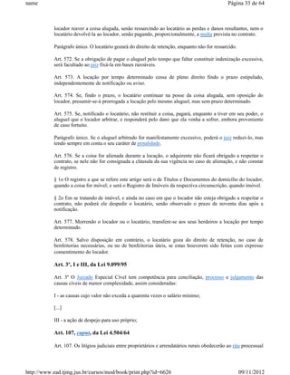 name                                                                                             Página 33 de 64



           locador reaver a coisa alugada, senão ressarcindo ao locatário as perdas e danos resultantes, nem o
           locatário devolvê-la ao locador, senão pagando, proporcionalmente, a multa prevista no contrato.

           Parágrafo único. O locatário gozará do direito de retenção, enquanto não for ressarcido.

           Art. 572. Se a obrigação de pagar o aluguel pelo tempo que faltar constituir indenização excessiva,
           será facultado ao juiz fixá-la em bases razoáveis.

           Art. 573. A locação por tempo determinado cessa de pleno direito findo o prazo estipulado,
           independentemente de notificação ou aviso.

           Art. 574. Se, findo o prazo, o locatário continuar na posse da coisa alugada, sem oposição do
           locador, presumir-se-á prorrogada a locação pelo mesmo aluguel, mas sem prazo determinado.

           Art. 575. Se, notificado o locatário, não restituir a coisa, pagará, enquanto a tiver em seu poder, o
           aluguel que o locador arbitrar, e responderá pelo dano que ela venha a sofrer, embora proveniente
           de caso fortuito.

           Parágrafo único. Se o aluguel arbitrado for manifestamente excessivo, poderá o juiz reduzi-lo, mas
           tendo sempre em conta o seu caráter de penalidade.

           Art. 576. Se a coisa for alienada durante a locação, o adquirente não ficará obrigado a respeitar o
           contrato, se nele não for consignada a cláusula da sua vigência no caso de alienação, e não constar
           de registro.

           § 1o O registro a que se refere este artigo será o de Títulos e Documentos do domicílio do locador,
           quando a coisa for móvel; e será o Registro de Imóveis da respectiva circunscrição, quando imóvel.

           § 2o Em se tratando de imóvel, e ainda no caso em que o locador não esteja obrigado a respeitar o
           contrato, não poderá ele despedir o locatário, senão observado o prazo de noventa dias após a
           notificação.

           Art. 577. Morrendo o locador ou o locatário, transfere-se aos seus herdeiros a locação por tempo
           determinado.

           Art. 578. Salvo disposição em contrário, o locatário goza do direito de retenção, no caso de
           benfeitorias necessárias, ou no de benfeitorias úteis, se estas houverem sido feitas com expresso
           consentimento do locador.

           Art. 3º, I e III, da Lei 9.099/95

           Art. 3º O Juizado Especial Cível tem competência para conciliação, processo e julgamento das
           causas cíveis de menor complexidade, assim consideradas:

           I - as causas cujo valor não exceda a quarenta vezes o salário mínimo;

           [...]

           III - a ação de despejo para uso próprio;

           Art. 107, caput, da Lei 4.504/64

           Art. 107. Os litígios judiciais entre proprietários e arrendatários rurais obedecerão ao rito processual




http://www.ead.tjmg.jus.br/cursos/mod/book/print.php?id=6626                                          09/11/2012
 