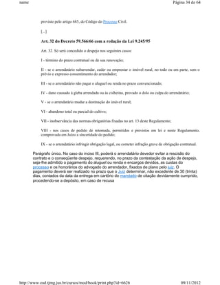 name                                                                                           Página 34 de 64



           previsto pelo artigo 685, do Código do Processo Civil.

           [...]

           Art. 32 do Decreto 59.566/66 com a redação da Lei 9.245/95

           Art. 32. Só será concedido o despejo nos seguintes casos:

           I - término do prazo contratual ou de sua renovação;

           II - se o arrendatário subarrendar, ceder ou emprestar o imóvel rural, no todo ou em parte, sem o
           prévio e expresso consentimento do arrendador;

           III - se o arrendatário não pagar o aluguel ou renda no prazo convencionado;

           IV - dano causado à gleba arrendada ou às colheitas, provado o dolo ou culpa do arrendatário;

           V - se o arrendatário mudar a destinação do imóvel rural;

           VI - abandono total ou parcial do cultivo;

           VII - inobservância das normas obrigatórias fixadas no art. 13 deste Regulamento;

           VIII - nos casos de pedido de retomada, permitidos e previstos em lei e neste Regulamento,
           comprovada em Juízo a sinceridade do pedido;

           IX - se o arrendatário infringir obrigação legal, ou cometer infração grave de obrigação contratual.

       Parágrafo único. No caso do inciso III, poderá o arrendatário devedor evitar a rescisão do
       contrato e o conseqüente despejo, requerendo, no prazo da contestação da ação de despejo,
       seja-lhe admitido o pagamento do aluguel ou renda e encargos devidos, as custas do
       processo e os honorários do advogado do arrendador, fixados de plano pelo juiz. O
       pagamento deverá ser realizado no prazo que o Juiz determinar, não excedente de 30 (trinta)
       dias, contados da data da entrega em cartório do mandado de citação devidamente cumprido,
       procedendo-se a depósito, em caso de recusa




http://www.ead.tjmg.jus.br/cursos/mod/book/print.php?id=6626                                        09/11/2012
 