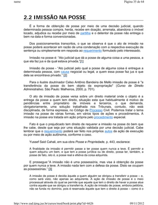name                                                                                 Página 35 de 64




       2.2 IMISSÃO NA POSSE
           É a forma de obtenção de posse por meio de uma decisão judicial, quando
       determinada pessoa compra, herda, recebe em doação, arremata, abandona o imóvel
       locado, adjudica ou recebe por meio de partilha e o detentor da posse não entrega o
       bem na data e forma convencionadas.

           Dos posicionamentos transcritos, o que se observa é que o ato de imissão na
       posse poderá acontecer em razão de uma condenação com a respectiva execução da
       sentença ou simplesmente em resposta ao requerimento formulado pelo interessado.

           Imissão na posse é: “Ato judicial que dá a posse de alguma coisa a uma pessoa, a
       que ela faz jus e da qual estava privada.”[1]

           Imissão de posse - “Ato judicial pelo qual a posse de alguma coisa é entregue a
       determinada pessoa, com causa negocial ou legal, a quem essa posse faz jus e que
       dela se encontrava privado.” [2]

           Para o ilustre doutrinador Celso Antônio Bandeira de Mello imissão de posse é "a
       transferência da posse do bem objeto da expropriação" (Curso de Direito
       Administrativo. São Paulo: Malheiros, 2000, p. 701).

           O ato de imissão de posse versa sobre um direito material onde o objeto é a
       entrega da posse a quem tem direito, situação esta que habitualmente é motivo de
       pendências entre proprietário de imóveis e terceiros, o que demanda,
       obrigatoriamente, uma solução trabalhada nos Tribunais, contudo, não está
       disciplinada, de forma expressa, no Código de Processo Civil. Podemos tratar o tema
       imissão na posse de várias formas, em vários tipos de ações e procedimentos. A
       imissão na posse era tratada em ação própria pelo procedimento especial.

           Fato é que o prejudicado tem direito de requerer a imissão na posse do bem que
       lhe cabe, desde que seja por uma situação validada por uma decisão judicial. Cabe
       lembrar que o requerimento poderá ser feito nos próprios autos da ação de execução
       ou por meio de ação autônoma, conforme o caso.

           Yussef Said Cahali, em sua obra Posse e Propriedade, p. 443, esclarece:

           A finalidade da imissão é permitir passe a ter posse quem nunca a teve. É permitir a
           quem adquiriu um bem, e que tem a posse jurídica ou de direito, possa ter, também, a
           posse de fato, isto é, a posse real e efetiva da coisa adquirida.

           E prossegue:”A imissão não é uma possessória, mas visa à obtenção da posse
       por quem nunca a teve. A imissão nada tem com a defesa da posse. Disto se ocupam
       as possessórias.” [3]

           A imissão de posse é devida àquele a quem alguém se obrigou a transferir a posse – e,
           como será visto, não apenas ao adquirente. A ação de imissão de posse é o meio
           processual através do qual se permite que aquele que tem o direito de haver a posse atue
           contra aquele que se obrigou a transferi-la. A ação de imissão de posse, embora petitória,
           não se funda no domínio, pois é reservada àquele que tem o direito à posse – como é o




http://www.ead.tjmg.jus.br/cursos/mod/book/print.php?id=6626                              09/11/2012
 