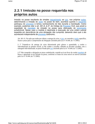 name                                                                                          Página 37 de 64




       2.2.1 Imissão na posse requerida nos
       próprios autos
       Imissão na posse resultante de simples requerimento ao juiz, nos próprios autos,
       determinando a imissão do autor na posse do bem, acontece quando o requerido
       participou do processo e tomou conhecimento do fato durante a tramitação. Como
       exemplo, podemos citar o art. 461-A, § 2º, do Código de Processo Civil, que prevê a
       expedição de mandado de imissão na posse para efetivação do provimento
       jurisdicional. Nesse caso a medida é destinada à execução de uma ordem judicial
       expedida em decorrência de uma obrigação não cumprida, deixando claro que o ato
       acontecerá independente de processo autônomo.

           Art. 461-A. Na ação que tenha por objeto a entrega de coisa, o juiz, ao conceder a tutela específica,
           fixará o prazo para o cumprimento da obrigação (incluído pela Lei nº 10.444, de 7.5.2002).

           § 1º Tratando-se de entrega de coisa determinada pelo gênero e quantidade, o credor a
           individualizará na petição inicial, se lhe couber a escolha; cabendo ao devedor escolher, este a
           entregará individualizada, no prazo fixado pelo juiz (incluído pela Lei nº 10.444, de 7.5.2002).

           § 2º Não cumprida a obrigação no prazo estabelecido, expedir-se-á em favor do credor mandado de
           busca e apreensão ou de imissão na posse, conforme se tratar de coisa móvel ou imóvel (incluído
           pela Lei nº 10.444, de 7.5.2002).




http://www.ead.tjmg.jus.br/cursos/mod/book/print.php?id=6626                                        09/11/2012
 