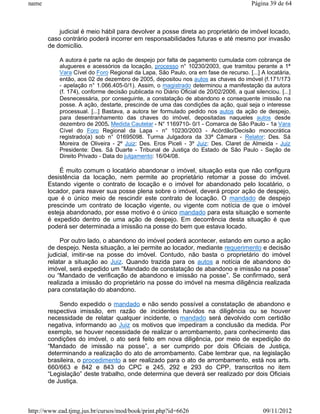 name                                                                                    Página 39 de 64



           judicial é meio hábil para devolver a posse direta ao proprietário de imóvel locado,
       caso contrário poderá incorrer em responsabilidades futuras e até mesmo por invasão
       de domicílio.

           A autora é parte na ação de despejo por falta de pagamento cumulada com cobrança de
           alugueres e acessórios da locação, processo n° 10230/2003, que tramitou perante a 1ª
           Vara Cível do Foro Regional da Lapa, São Paulo, ora em fase de recurso. [...] A locatária,
           então, aos 02 de dezembro de 2005, depositou nos autos as chaves do imóvel (f.171/173
           - apelação n° 1.066.405-0/1). Assim, o magistrado determinou a manifestação da autora
           (f. 174), conforme decisão publicada no Diário Oficial de 20/02/2006, a qual silenciou. [...]
           Desnecessária, por conseguinte, a constatação de abandono e consequente imissão na
           posse. A ação, destarte, prescinde de uma das condições da ação, qual seja o interesse
           processual. [...] Bastava, a autora ter formulado pedido nos autos da ação de despejo,
           para desentranhamento das chaves do imóvel, depositadas naqueles autos desde
           dezembro de 2005. Medida Cautelar - N° 1169710- 0/1 - Comarca de São Paulo - 1a Vara
           Cível do Foro Regional da Lapa - n° 10230/2003 - Acórdão/Decisão monocrática
           registrado(a) sob n° 01695098. Turma Julgadora da 33ª Câmara - Relator: Des. Sá
           Moreira de Oliveira - 2º Juiz: Des. Eros Piceli - 3º Juiz: Des. Claret de Almeida - Juiz
           Presidente: Des. Sá Duarte - Tribunal de Justiça do Estado de São Paulo - Seção de
           Direito Privado - Data do julgamento: 16/04/08.

           É muito comum o locatário abandonar o imóvel, situação esta que não configura
       desistência da locação, nem permite ao proprietário retomar a posse do imóvel.
       Estando vigente o contrato de locação e o imóvel for abandonado pelo locatário, o
       locador, para reaver sua posse plena sobre o imóvel, deverá propor ação de despejo,
       que é o único meio de rescindir este contrato de locação. O mandado de despejo
       prescinde um contrato de locação vigente, ou vigente com notícia de que o imóvel
       esteja abandonado, por esse motivo é o único mandado para esta situação e somente
       é expedido dentro de uma ação de despejo. Em decorrência desta situação é que
       poderá ser determinada a imissão na posse do bem que estava locado.

            Por outro lado, o abandono do imóvel poderá acontecer, estando em curso a ação
       de despejo. Nesta situação, a lei permite ao locador, mediante requerimento e decisão
       judicial, imitir-se na posse do imóvel. Contudo, não basta o proprietário do imóvel
       relatar a situação ao Juiz. Quando trazida para os autos a notícia de abandono do
       imóvel, será expedido um “Mandado de constatação de abandono e imissão na posse”
       ou “Mandado de verificação de abandono e imissão na posse”. Se confirmado, será
       realizada a imissão do proprietário na posse do imóvel na mesma diligência realizada
       para constatação do abandono.

           Sendo expedido o mandado e não sendo possível a constatação de abandono e
       respectiva imissão, em razão de incidentes havidos na diligência ou se houver
       necessidade de relatar qualquer incidente, o mandado será devolvido com certidão
       negativa, informando ao Juiz os motivos que impediram a conclusão da medida. Por
       exemplo, se houver necessidade de realizar o arrombamento, para conhecimento das
       condições do imóvel, o ato será feito em nova diligência, por meio de expedição do
       “Mandado de imissão na posse”, a ser cumprido por dois Oficiais de Justiça,
       determinando a realização do ato de arrombamento. Cabe lembrar que, na legislação
       brasileira, o procedimento a ser realizado para o ato de arrombamento, está nos arts.
       660/663 e 842 e 843 do CPC e 245, 292 e 293 do CPP, transcritos no item
       “Legislação” deste trabalho, onde determina que deverá ser realizado por dois Oficiais
       de Justiça.



http://www.ead.tjmg.jus.br/cursos/mod/book/print.php?id=6626                                09/11/2012
 