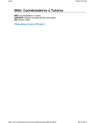 name                                                           Página 4 de 64




       Wiki: Coordenadores e Tutores
       WIKI: Coordenadores e Tutores
       ASSUNTO: Imissão na posse de bem arrematado
       DIA:10/09 a 14/09

       Clique aqui para ir para o Wiki agora




http://www.ead.tjmg.jus.br/cursos/mod/book/print.php?id=6626      09/11/2012
 