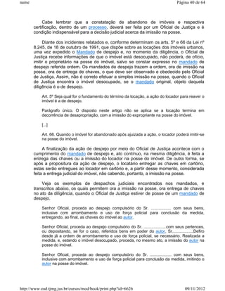 name                                                                                    Página 40 de 64



            Cabe lembrar que a constatação de abandono de imóveis e respectiva
       certificação, dentro de um processo, deverá ser feita por um Oficial de Justiça e é
       condição indispensável para a decisão judicial acerca da imissão na posse.

            Diante dos incidentes relatados e, conforme determinam os arts. 5º e 66 da Lei nº
       8.245, de 18 de outubro de 1991, que dispõe sobre as locações dos imóveis urbanos,
       uma vez expedido o Mandado de despejo e, no momento da diligência, o Oficial de
       Justiça recebe informações de que o imóvel está desocupado, não poderá, de ofício,
       imitir o proprietário na posse do imóvel, salvo se constar expresso no mandado de
       despejo referida ordem. Os mandados de despejo trazem a ordem, ora de imissão na
       posse, ora de entrega de chaves, o que deve ser observado e obedecido pelo Oficial
       de Justiça. Assim, não é correto efetuar a simples imissão na posse, quando o Oficial
       de Justiça encontra o imóvel desocupado, se o mandado original, objeto daquela
       diligência é o de despejo.

           Art. 5º Seja qual for o fundamento do término da locação, a ação do locador para reaver o
           imóvel é a de despejo.

           Parágrafo único. O disposto neste artigo não se aplica se a locação termina em
           decorrência de desapropriação, com a imissão do expropriante na posse do imóvel.

           [...]

           Art. 66. Quando o imóvel for abandonado após ajuizada a ação, o locador poderá imitir-se
           na posse do imóvel.

            A finalização da ação de despejo por meio do Oficial de Justiça acontece com o
       cumprimento do mandado de despejo e, ato contínuo, na mesma diligência, é feita a
       entrega das chaves ou a imissão do locador na posse do imóvel. De outra forma, se
       após a propositura da ação de despejo, o locatário entregar as chaves em cartório,
       estas serão entregues ao locador em cartório e, a partir desse momento, considerada
       feita a entrega judicial do imóvel, não cabendo, portanto, a imissão na posse.

           Veja os exemplos de despachos judiciais encontrados nos mandados, e
       transcritos abaixo, os quais permitem ora a imissão na posse, ora entrega de chaves
       no ato da diligência, quando o Oficial de Justiça estiver de posse de um mandado de
       despejo.

           Senhor Oficial, proceda ao despejo compulsório do Sr. .................. com seus bens,
           inclusive com arrombamento e uso de força policial para conclusão da medida,
           entregando, ao final, as chaves do imóvel ao autor.

           Senhor Oficial, proceda ao despejo compulsório do Sr. ....................com seus pertences,
           ou depositando, se for o caso, referidos bens em poder do autor, Sr...................Defiro
           desde já a ordem de arrombamento e uso de força policial, se necessário. Realizada a
           medida, e, estando o imóvel desocupado, proceda, no mesmo ato, a imissão do autor na
           posse do imóvel.

           Senhor Oficial, proceda ao despejo compulsório do Sr. ................... com seus bens,
           inclusive com arrombamento e uso de força policial para conclusão da medida, imitindo o
           autor na posse do imóvel.




http://www.ead.tjmg.jus.br/cursos/mod/book/print.php?id=6626                                09/11/2012
 