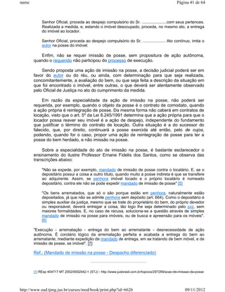 name                                                                                              Página 41 de 64



            Senhor Oficial, proceda ao despejo compulsório do Sr. ......................com seus pertences.
            Realizada a medida, e, estando o imóvel desocupado, proceda, no mesmo ato, a entrega
            do imóvel ao locador.

            Senhor Oficial, proceda ao despejo compulsório do Sr. .................... Ato contínuo, imita o
            autor na posse do imóvel.

          Enfim, não se requer imissão de posse, sem propositura de ação autônoma,
       quando o requerido não participou do processo de execução.

           Sendo proposta uma ação de imissão na posse, a decisão judicial poderá ser em
       favor do autor ou do réu, ou ainda, com determinação para que seja realizada,
       concomitantemente, a avaliação do bem, ou que seja feita a descrição da situação em
       que foi encontrado o imóvel, entre outras, o que deverá ser atentamente observado
       pelo Oficial de Justiça no ato do cumprimento da medida.

            Em razão da especialidade da ação de imissão na posse, não poderá ser
       requerida, por exemplo, quando o objeto da posse é o contrato de comodato, quando
       a ação própria é reintegração de posse. Da mesma forma não caberá em contratos de
       locação, visto que o art. 5º da Lei 8.245/1991 determina que a ação própria para que o
       locador possa reaver seu imóvel é a ação de despejo, independente do fundamento
       que justificar o término do contrato de locação. Outra situação é a do sucessor do
       falecido, que, por direito, continuará a posse exercida até então, pelo de cujos,
       podendo, quando for o caso, propor uma ação de reintegração de posse para ter a
       posse do bem herdado, e não imissão na posse.

           Sobre a especialidade do ato de imissão na posse, é bastante esclarecedor o
       ensinamento do ilustre Professor Ernane Fidelis dos Santos, como se observa das
       transcrições abaixo:

            "Não se expede, por exemplo, mandado de imissão de posse contra o locatário. E, se o
            depositário possui a coisa a outro título, quando muito a posse indireta é que se transfere
            ao adquirente. Assim, se penhora imóvel locado e o próprio locatário é nomeado
            depositário, contra ele não se pode expedir mandado de imissão de posse" [5]

            "Os bens arrematados, que só o são porque estão em penhora, naturalmente estão
            depositados, já que não se admite penhora sem depósito (art. 664). Como o depositário é
            simples auxiliar da justiça, mesmo que se trate do proprietário do bem, do próprio devedor
            ou responsável, deverá entregar a coisa, tão logo lhe seja determinado pelo juiz, sem
            maiores formalidades. E, no caso de recusa, soluciona-se a questão através de simples
            mandado de imissão na posse para imóveis, ou de busca e apreensão para os móveis".
            [6]

       "Execução - arrematação - entrega do bem ao arrematante - desnecessidade de ação
       autônoma. É corolário lógico da arrematação perfeita e acabada a entrega do bem ao
       arrematante, mediante expedição de mandado de entrega, em se tratando de bem móvel, e de
       imissão de posse, se imóvel". [7]

       Ref.: (Mandado de imissão na posse - Despacho diferenciado)



       [1] REsp 404717 MT 2002/0002042-1 (STJ) - http://www.jusbrasil.com.br/topicos/297269/acao-de-imissao-da-posse




http://www.ead.tjmg.jus.br/cursos/mod/book/print.php?id=6626                                            09/11/2012
 