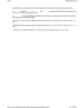 name                                                                                                  Página 42 de 64



       [2] HORCAIO, Ivan. Dicionário Jurídico - Coleção Saber Jurídico, São Paulo: Primeira Impressão, 2008, 128 p.

       [3]           (SANTOS,               p.          447).           http://www.ambito-juridico.com.br/site/index.php?
       n_link=revista_artigos_leitura&artigo_id=5936

       [4]              http://www.webartigos.com/articles/6712/1/A-Posse-e-suas-Aplicacoes-nas-Acoes-Possessorias-e-
       Petitorias/pagina1.html#ixzz0yHmeyY9D

       [5] SANTOS, Ernane Fidélis dos. Manual de Direito Processual Civil, 4..ed. São Paulo: Ed. Saraiva, 1987, v. 3, p.
       231.

       [6] SANTOS, Ernane Fidélis dos. Manual de Direito Processual Civil, 4. ed. São Paulo: Ed. Saraiva, 1987, v. 2, p.
       196.

       [7] TJMG, AI nº 1.0702.99.010738-6/001, 11ª Câmara Cível, Rel. Des. Maurício Barros, J. 23-11-2005.




http://www.ead.tjmg.jus.br/cursos/mod/book/print.php?id=6626                                                 09/11/2012
 