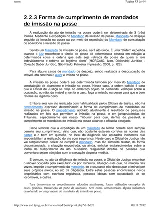 name                                                                             Página 43 de 64




       2.2.3 Forma de cumprimento de mandados
       de imissão na posse
           A realização do ato de imissão na posse poderá ser determinada de 3 (três)
       formas. Mediante a expedição do Mandado de imissão de posse, Mandado de despejo
       seguido da imissão na posse ou por meio de expedição do Mandado de constatação
       de abandono e imissão de posse.

           Sendo um Mandado de imissão de posse, será ato único. É uma “Ordem expedida
       quando o juiz reconhece o direito de posse de determinada pessoa em relação a
       determinada coisa e ordena que esta seja retirada da posse de quem a tem
       indevidamente e retorne ao legítimo dono” (HORCAIO, Ivan. Dicionário Jurídico -
       Coleção Saber Jurídico, São Paulo: Primeira Impressão, 2008, p. 128).

           Para alguns casos de mandado de despejo, sendo realizada a desocupação do
       imóvel, ato contínuo o autor é imitido na posse.

           A imissão na posse poderá ser determinada também por meio do Mandado de
       constatação de abandono e imissão na posse. Nesse caso, a ordem judicial é para
       que o Oficial de Justiça se dirija ao endereço objeto da demanda, verifique sobre a
       ocupação, ou não, do imóvel e, se for o caso, faça a imissão na posse para que o bem
       retorne ao legítimo dono.

            Embora seja um ato realizado com habitualidade pelos Oficiais de Justiça, não há
       procedimento expresso determinando a forma de cumprimento de mandados de
       imissão na posse. O procedimento adotado atualmente é resultado de pesquisas
       realizadas em leis que permitem a imissão na posse, e em jurisprudências de
       Tribunais, especialmente em nosso Tribunal para que, dentro do possível, o
       cumprimento de mandados de imissão na posse alcance a eficácia desejada.

            Cabe lembrar que a expedição de um mandado de forma correta nem sempre
       permite seu cumprimento, visto que, não obstante estarem corretos os nomes das
       partes e o bem em questão, no local da diligência são apurados incidentes que
       impossibilitam a realização do ato com segurança. Neste caso o Oficial de Justiça não
       vai simplesmente deixar de cumprir o mandado, mas tão somente relatar, de forma
       circunstanciada, a situação encontrada, ou ainda, solicitar esclarecimentos sobre a
       forma de cumprimento do ato, buscando resguardar direitos de pessoas que
       porventura sejam atingidas com a execução daquela medida.

           É comum, no ato da diligência de imissão na posse, o Oficial de Justiça encontrar
       o imóvel ocupado pelo executado ou por terceiros, situação esta que, na maioria das
       vezes, impede o cumprimento do mandado, se o ocupante não desocupar o imóvel por
       seus próprios meios, no ato da diligência. Entre estas pessoas encontramos novos
       proprietários com escritura registrada, pessoas idosas sem capacidade de se
       locomover, e outras.

           Para demonstrar os procedimentos adotados atualmente, foram utilizados exemplos de
       casos práticos, transcrição de parte de acórdãos, bem como demonstrados alguns incidentes
       envolvendo o cumprimento de mandados de imissão na posse.



http://www.ead.tjmg.jus.br/cursos/mod/book/print.php?id=6626                         09/11/2012
 