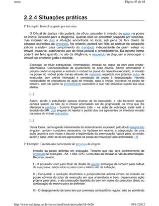 name                                                                                  Página 45 de 64




       2.2.4 Situações práticas
       1º Exemplo: Imóvel ocupado por terceiros

            O Oficial de Justiça não poderá, de ofício, proceder à imissão do autor na posse
       do imóvel indicado para a diligência, quando este se encontrar ocupado por terceiros,
       mas informar ao Juiz a situação encontrada no local, sob pena de ferir direito de
       pessoas estranhas ao processo. No entanto, poderá ser feita se constar no despacho
       judicial a ordem para cumprimento do mandado independente de quem esteja no
       imóvel, inclusive, autorizando uso de força policial e arrombamento. Da mesma forma
       poderá ser feito quando, no ato da diligência, o requerido se dispuser a desocupar o
       imóvel por entender justa a medida.

           Execução de título extrajudicial. Arrematação. Imissão na posse do bem pelo credor-
           arrematante. Desnecessidade de ajuizamento de ação própria. Sendo arrematante o
           próprio credor-exequente e estando o imóvel na posse do devedor-executado, a imissão
           na posse do imóvel pode dar-se através de mandado expedido nos próprios autos de
           execução, com prévia intimação e concessão de prazo à desocupação. Haveria
           necessidade de propositura de ação de imissão, caso o imóvel estivesse na posse de
           terceiro, sem ser parte no procedimento executório e que não estivesse sujeito aos seus
           efeitos.

           [...]

           Assim, sendo o esbulhador pessoa diversa da do executado, e não havendo sequer
           certeza quanto ao fato de o imóvel arrematado ser de propriedade da firma que lhe
           ofereceu à penhora - Summa Engenharia Ltda – na ação de cobrança, certa está a
           decisão do MM. Juiz singular de rejeitar o pedido dos ora agravantes de imediata imissão
           na posse do imóvel sub judice.

           [...]

           Desta forma, comungando inteiramente do entendimento esposado pelo douto magistrado
           singular, também considero necessária, na hipótese em exame, a interposição de uma
           ação cognitiva com vistas a discutir a legitimidade da arrematação havida para, só então,
           se for o caso, imitir-se os ora agravantes na posse do imóvel por eles arrematado. [1]

       2º Exemplo: Terceiro não participante do processo de origem

               Imissão da posse deferida em execução. Terceiro que não teve conhecimento do
               processo de execução . Art. 1.048, CPC. Cinco dias da imissão e não da arrematação.
               Recurso provido.

               I - O possuidor com justo título de direito de ajuizar embargos de terceiro para defesa
               de sua posse, tendo início o prazo com o efetivo ato de turbação.

               II - Conquanto a evolução doutrinária e jurisprudencial admita ordem de imissão na
               posse advinda do juízo da execução em que arrematado o bem, dispensando ação
               própria para tanto, o ato pressupõe depósito do bem em nome do possuidor direto ou
               convocação do mesmo para se defender.

               III - O despojamento de bens tem por premissa contraditório regular, não se admitindo



http://www.ead.tjmg.jus.br/cursos/mod/book/print.php?id=6626                               09/11/2012
 