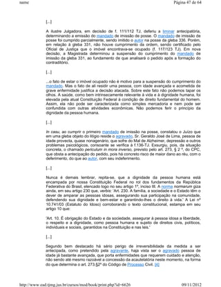 name                                                                                  Página 47 de 64



              [...]

              A ilustre Julgadora, em decisão de f. 111/112 TJ, deferiu a liminar antecipatória,
              determinando a emissão do mandado de imissão de posse. O mandado de imissão de
              posse foi cumprido parcialmente, sendo imitido o autor na posse da gleba 336. Porém,
              em relação à gleba 331, não houve cumprimento da ordem, sendo certificado pelo
              Oficial de Justiça que o imóvel encontrava-se ocupado (f. 117/123 TJ). Em nova
              decisão, a Magistrada determinou a suspensão do cumprimento do mandado de
              imissão da gleba 331, ao fundamento de que analisará o pedido após a formação do
              contraditório.

              [...]

              ...o fato de estar o imóvel ocupado não é motivo para a suspensão do cumprimento do
              mandado. Mas o fato de ali residir uma pessoa, com idade avançada e acometida de
              grave enfermidade justifica a decisão atacada. Sobre este fato não podemos tapar os
              olhos. A saúde, como bem intrinsecamente relevante à vida e à dignidade humana, foi
              elevada pela atual Constituição Federal à condição de direito fundamental do homem.
              Assim, ela não pode ser caracterizada como simples mercadoria e nem pode ser
              confundida com outras atividades econômicas. Não podemos ferir o princípio da
              dignidade da pessoa humana.

              [...]

              In casu, ao cumprir o primeiro mandado de imissão na posse, constatou o Juízo que
              em uma gleba objeto do litígio reside o agravado, Sr. Geraldo José de Lima, pessoa de
              idade provecta, quase nonagenário, que sofre do Mal de Alzheimer, depressão e outros
              problemas psicológicos, consoante se verifica à f.136-TJ. Exsurgiu, pois, da situação
              concreta, o chamado periculum in mora inverso, previsto pelo art. 273, § 2 º, do CPC,
              que obsta a antecipação do pedido, pois há concreto risco de maior dano ao réu, com o
              deferimento, do que ao autor, com seu indeferimento.

              [...]

              Nunca é demais lembrar, repita-se, que a dignidade da pessoa humana está
              encampada por nossa Constituição Federal no rol dos fundamentos da República
              Federativa do Brasil, elencado logo no seu artigo 1º, inciso III. A norma normarum giza
              ainda, em seu artigo 230 que, verbis: ‘Art. 230. A família, a sociedade e o Estado têm o
              dever de amparar as pessoas idosas, assegurando sua participação na comunidade,
              defendendo sua dignidade e bem-estar e garantindo-lhes o direito à vida.' A Lei nº
              10.741/03 (Estatuto do Idoso) corroborando o texto constitucional, estampa em seu
              artigo 10 que:

              'Art. 10. É obrigação do Estado e da sociedade, assegurar à pessoa idosa a liberdade,
              o respeito e a dignidade, como pessoa humana e sujeito de direitos civis, políticos,
              individuais e sociais, garantidos na Constituição e nas leis.'

              [...]

              Segundo bem destacado há sério perigo de irreversibilidade da medida a ser
              antecipada, como pretendido pela agravante, haja vista ser o agravado pessoa de
              idade já bastante avançada, que porta enfermidades que requerem cuidado e atenção,
              não sendo até mesmo razoável a concessão da acautelatória neste momento, na forma
              do que determina o art. 273,§2º do Código de Processo Civil. [4]




http://www.ead.tjmg.jus.br/cursos/mod/book/print.php?id=6626                               09/11/2012
 