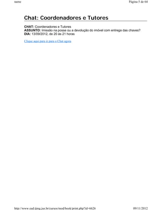 name                                                                     Página 5 de 64




       Chat: Coordenadores e Tutores
       CHAT: Coordenadores e Tutores
       ASSUNTO: Imissão na posse ou a devolução do imóvel com entrega das chaves?
       DIA: 13/09/2012, de 20 às 21 horas

       Clique aqui para ir para o Chat agora




http://www.ead.tjmg.jus.br/cursos/mod/book/print.php?id=6626                09/11/2012
 