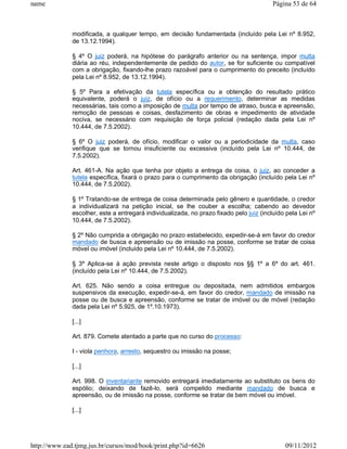 name                                                                                     Página 53 de 64



              modificada, a qualquer tempo, em decisão fundamentada (incluído pela Lei nº 8.952,
              de 13.12.1994).

              § 4º O juiz poderá, na hipótese do parágrafo anterior ou na sentença, impor multa
              diária ao réu, independentemente de pedido do autor, se for suficiente ou compatível
              com a obrigação, fixando-lhe prazo razoável para o cumprimento do preceito (incluído
              pela Lei nº 8.952, de 13.12.1994).

              § 5º Para a efetivação da tutela específica ou a obtenção do resultado prático
              equivalente, poderá o juiz, de ofício ou a requerimento, determinar as medidas
              necessárias, tais como a imposição de multa por tempo de atraso, busca e apreensão,
              remoção de pessoas e coisas, desfazimento de obras e impedimento de atividade
              nociva, se necessário com requisição de força policial (redação dada pela Lei nº
              10.444, de 7.5.2002).

              § 6º O juiz poderá, de ofício, modificar o valor ou a periodicidade da multa, caso
              verifique que se tornou insuficiente ou excessiva (incluído pela Lei nº 10.444, de
              7.5.2002).

              Art. 461-A. Na ação que tenha por objeto a entrega de coisa, o juiz, ao conceder a
              tutela específica, fixará o prazo para o cumprimento da obrigação (incluído pela Lei nº
              10.444, de 7.5.2002).

              § 1º Tratando-se de entrega de coisa determinada pelo gênero e quantidade, o credor
              a individualizará na petição inicial, se lhe couber a escolha; cabendo ao devedor
              escolher, este a entregará individualizada, no prazo fixado pelo juiz (incluído pela Lei nº
              10.444, de 7.5.2002).

              § 2º Não cumprida a obrigação no prazo estabelecido, expedir-se-á em favor do credor
              mandado de busca e apreensão ou de imissão na posse, conforme se tratar de coisa
              móvel ou imóvel (incluído pela Lei nº 10.444, de 7.5.2002).

              § 3º Aplica-se à ação prevista neste artigo o disposto nos §§ 1º a 6º do art. 461.
              (incluído pela Lei nº 10.444, de 7.5.2002).

              Art. 625. Não sendo a coisa entregue ou depositada, nem admitidos embargos
              suspensivos da execução, expedir-se-á, em favor do credor, mandado de imissão na
              posse ou de busca e apreensão, conforme se tratar de imóvel ou de móvel (redação
              dada pela Lei nº 5.925, de 1º.10.1973).

              [...]

              Art. 879. Comete atentado a parte que no curso do processo:

              I - viola penhora, arresto, sequestro ou imissão na posse;

              [...]

              Art. 998. O inventariante removido entregará imediatamente ao substituto os bens do
              espólio; deixando de fazê-lo, será compelido mediante mandado de busca e
              apreensão, ou de imissão na posse, conforme se tratar de bem móvel ou imóvel.

              [...]




http://www.ead.tjmg.jus.br/cursos/mod/book/print.php?id=6626                                 09/11/2012
 