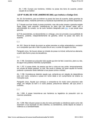 name                                                                                 Página 54 de 64



               Art. 1.166. Cumpre aos herdeiros, imitidos na posse dos bens do ausente, prestar
               caução de os restituir.

            LEI Nº 10.406, DE 10 DE JANEIRO DE 2002, que instituiu o Código Civil.

           Art. 30. Os herdeiros, para se imitirem na posse dos bens do ausente, darão garantias da
           restituição deles, mediante penhores ou hipotecas equivalentes aos quinhões respectivos.

           § 1º Aquele que tiver direito à posse provisória, mas não puder prestar a garantia exigida
           neste artigo, será excluído, mantendo-se os bens que lhe deviam caber sob a
           administração do curador, ou de outro herdeiro designado pelo juiz, e que preste essa
           garantia.

           § 2º Os ascendentes, os descendentes e o cônjuge, uma vez provada a sua qualidade de
           herdeiros, poderão, independentemente de garantia, entrar na posse dos bens do
           ausente.

           [...]

           Art. 501. Decai do direito de propor as ações previstas no artigo antecedente o vendedor
           ou o comprador que não o fizer no prazo de um ano, a contar do registro do título.

           Parágrafo único. Se houver atraso na imissão de posse no imóvel, atribuível ao alienante,
           a partir dela fluirá o prazo de decadência.

           [...]

           Art. 1.196. Considera-se possuidor todo aquele que tem de fato o exercício, pleno ou não,
           de algum dos poderes inerentes à propriedade.

           Art. 1.197. A posse direta, de pessoa que tem a coisa em seu poder, temporariamente,
           em virtude de direito pessoal, ou real, não anula a indireta, de quem aquela foi havida,
           podendo o possuidor direto defender a sua posse contra o indireto.

           Art. 1.198. Considera-se detentor aquele que, achando-se em relação de dependência
           para com outro, conserva a posse em nome deste e em cumprimento de ordens ou
           instruções suas.

           Parágrafo único. Aquele que começou a comportar-se do modo como prescreve este
           artigo, em relação ao bem e à outra pessoa, presume-se detentor, até que prove o
           contrário.

           [...]

           Art. 1.206. A posse transmite-se aos herdeiros ou legatários do possuidor com os
           mesmos caracteres.

           [...]

           Art. 1.208. Não induzem posse os atos de mera permissão ou tolerância assim como não
           autorizam a sua aquisição os atos violentos, ou clandestinos, senão depois de cessar a
           violência ou a clandestinidade.




http://www.ead.tjmg.jus.br/cursos/mod/book/print.php?id=6626                              09/11/2012
 