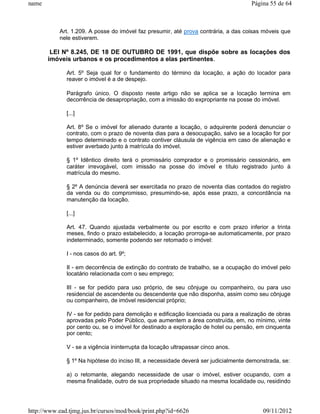 name                                                                                 Página 55 de 64



           Art. 1.209. A posse do imóvel faz presumir, até prova contrária, a das coisas móveis que
           nele estiverem.

        LEI Nº 8.245, DE 18 DE OUTUBRO DE 1991, que dispõe sobre as locações dos
       imóveis urbanos e os procedimentos a elas pertinentes.

              Art. 5º Seja qual for o fundamento do término da locação, a ação do locador para
              reaver o imóvel é a de despejo.

              Parágrafo único. O disposto neste artigo não se aplica se a locação termina em
              decorrência de desapropriação, com a imissão do expropriante na posse do imóvel.

              [...]

              Art. 8º Se o imóvel for alienado durante a locação, o adquirente poderá denunciar o
              contrato, com o prazo de noventa dias para a desocupação, salvo se a locação for por
              tempo determinado e o contrato contiver cláusula de vigência em caso de alienação e
              estiver averbado junto à matrícula do imóvel.

              § 1º Idêntico direito terá o promissário comprador e o promissário cessionário, em
              caráter irrevogável, com imissão na posse do imóvel e título registrado junto à
              matrícula do mesmo.

              § 2º A denúncia deverá ser exercitada no prazo de noventa dias contados do registro
              da venda ou do compromisso, presumindo-se, após esse prazo, a concordância na
              manutenção da locação.

              [...]

              Art. 47. Quando ajustada verbalmente ou por escrito e com prazo inferior a trinta
              meses, findo o prazo estabelecido, a locação prorroga-se automaticamente, por prazo
              indeterminado, somente podendo ser retomado o imóvel:

              I - nos casos do art. 9º;

              II - em decorrência de extinção do contrato de trabalho, se a ocupação do imóvel pelo
              locatário relacionada com o seu emprego;

              III - se for pedido para uso próprio, de seu cônjuge ou companheiro, ou para uso
              residencial de ascendente ou descendente que não disponha, assim como seu cônjuge
              ou companheiro, de imóvel residencial próprio;

              IV - se for pedido para demolição e edificação licenciada ou para a realização de obras
              aprovadas pelo Poder Público, que aumentem a área construída, em, no mínimo, vinte
              por cento ou, se o imóvel for destinado a exploração de hotel ou pensão, em cinquenta
              por cento;

              V - se a vigência ininterrupta da locação ultrapassar cinco anos.

              § 1º Na hipótese do inciso III, a necessidade deverá ser judicialmente demonstrada, se:

              a) o retomante, alegando necessidade de usar o imóvel, estiver ocupando, com a
              mesma finalidade, outro de sua propriedade situado na mesma localidade ou, residindo




http://www.ead.tjmg.jus.br/cursos/mod/book/print.php?id=6626                              09/11/2012
 