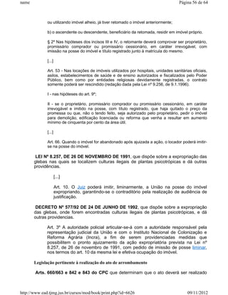 name                                                                                   Página 56 de 64



              ou utilizando imóvel alheio, já tiver retomado o imóvel anteriormente;

              b) o ascendente ou descendente, beneficiário da retomada, residir em imóvel próprio.

              § 2º Nas hipóteses dos incisos III e IV, o retomante deverá comprovar ser proprietário,
              promissário comprador ou promissário cessionário, em caráter irrevogável, com
              imissão na posse do imóvel e título registrado junto à matrícula do mesmo.

              [...]

              Art. 53 - Nas locações de imóveis utilizados por hospitais, unidades sanitárias oficiais,
              asilos, estabelecimentos de saúde e de ensino autorizados e fiscalizados pelo Poder
              Público, bem como por entidades religiosas devidamente registradas, o contrato
              somente poderá ser rescindido (redação dada pela Lei nº 9.256, de 9.1.1996).

              I - nas hipóteses do art. 9º;

              II - se o proprietário, promissário comprador ou promissário cessionário, em caráter
              irrevogável e imitido na posse, com título registrado, que haja quitado o preço da
              promessa ou que, não o tendo feito, seja autorizado pelo proprietário, pedir o imóvel
              para demolição, edificação licenciada ou reforma que venha a resultar em aumento
              mínimo de cinquenta por cento da área útil.

              [...]

              Art. 66. Quando o imóvel for abandonado após ajuizada a ação, o locador poderá imitir-
              se na posse do imóvel.

        LEI Nº 8.257, DE 26 DE NOVEMBRO DE 1991, que dispõe sobre a expropriação das
       glebas nas quais se localizem culturas ilegais de plantas psicotrópicas e dá outras
       providências.

                      [...]

                      Art. 10. O Juiz poderá imitir, liminarmente, a União na posse do imóvel
                      expropriando, garantindo-se o contraditório pela realização de audiência de
                      justificação.

        DECRETO Nº 577/92 DE 24 DE JUNHO DE 1992, que dispõe sobre a expropriação
       das glebas, onde forem encontradas culturas ilegais de plantas psicotrópicas, e dá
       outras providencias.

              Art. 3º A autoridade policial articular-se-á com a autoridade responsável pela
              representação judicial da União e com o Instituto Nacional de Colonização e
              Reforma Agrária (Incra), a fim de serem providenciadas medidas que
              possibilitem o pronto ajuizamento da ação expropriatória prevista na Lei nº
              8.257, de 26 de novembro de 1991, com pedido de imissão de posse liminar,
              nos termos do art. 10 da mesma lei e efetiva ocupação do imóvel.

       Legislação pertinente à realização do ato de arrombamento

       Arts. 660/663 e 842 e 843 do CPC que determinam que o ato deverá ser realizado



http://www.ead.tjmg.jus.br/cursos/mod/book/print.php?id=6626                                09/11/2012
 