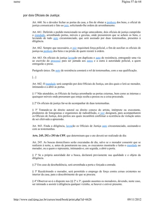 name                                                                                            Página 57 de 64



       por dois Oficiais de Justiça:

              Art. 660. Se o devedor fechar as portas da casa, a fim de obstar a penhora dos bens, o oficial de
              justiça comunicará o fato ao juiz, solicitando-lhe ordem de arrombamento.

              Art. 661. Deferido o pedido mencionado no artigo antecedente, dois oficiais de justiça cumprirão
              o mandado, arrombando portas, móveis e gavetas, onde presumirem que se achem os bens, e
              lavrando de tudo auto circunstanciado, que será assinado por duas testemunhas, presentes à
              diligência.

              Art. 662. Sempre que necessário, o juiz requisitará força policial, a fim de auxiliar os oficiais de
              justiça na penhora dos bens e na prisão de quem resistir à ordem.

              Art. 663. Os oficiais de justiça lavrarão em duplicata o auto de resistência, entregando uma via
              ao escrivão do processo para ser juntada aos autos e a outra à autoridade policial, a quem
              entregarão o preso.

              Parágrafo único. Do auto de resistência constará o rol de testemunhas, com a sua qualificação.

              [...]

              Art. 842. O mandado será cumprido por dois Oficiais de Justiça, um dos quais o lerá ao morador,
              intimando-o a abrir as portas.

              § 1º Não atendidos, os Oficiais de Justiça arrombarão as portas externas, bem como as internas e
              quaisquer móveis onde presumam que esteja oculta a pessoa ou a coisa procurada.

              § 2º Os oficiais de justiça far-se-ão acompanhar de duas testemunhas.

              § 3º Tratando-se de direito autoral ou direito conexo do artista, intérprete ou executante,
              produtores de fonogramas e organismos de radiodifusão, o juiz designará, para acompanharem
              os Oficiais de Justiça, dois peritos aos quais incumbirá confirmar a ocorrência da violação antes
              de ser efetivada a apreensão.

              Art. 843. Finda a diligência, lavrarão os Oficiais de Justiça auto circunstanciado, assinando-o
              com as testemunhas.

              Arts. 245, 292 e 293 do CPP, que determinam que o ato deverá ser realizado de dia:

              Art. 245. As buscas domiciliares serão executadas de dia, salvo se o morador consentir que se
              realizem à noite, e, antes de penetrarem na casa, os executores mostrarão e lerão o mandado ao
              morador, ou a quem o represente, intimando-o, em seguida, a abrir a porta.

              § 1º Se a própria autoridade der a busca, declarará previamente sua qualidade e o objeto da
              diligência.

              § 2º Em caso de desobediência, será arrombada a porta e forçada a entrada.

              § 3º Recalcitrando o morador, será permitido o emprego de força contra coisas existentes no
              interior da casa, para o descobrimento do que se procura.

              § 4º Observar-se-á o disposto nos §§ 2º e 3º, quando ausentes os moradores, devendo, neste caso,
              ser intimado a assistir à diligência qualquer vizinho, se houver e estiver presente.




http://www.ead.tjmg.jus.br/cursos/mod/book/print.php?id=6626                                         09/11/2012
 
