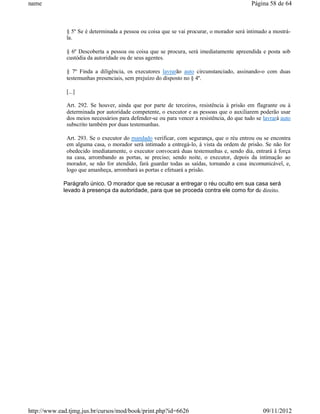 name                                                                                         Página 58 de 64



              § 5º Se é determinada a pessoa ou coisa que se vai procurar, o morador será intimado a mostrá-
              la.

              § 6º Descoberta a pessoa ou coisa que se procura, será imediatamente apreendida e posta sob
              custódia da autoridade ou de seus agentes.

              § 7º Finda a diligência, os executores lavrarão auto circunstanciado, assinando-o com duas
              testemunhas presenciais, sem prejuízo do disposto no § 4º.

              [...]

              Art. 292. Se houver, ainda que por parte de terceiros, resistência à prisão em flagrante ou à
              determinada por autoridade competente, o executor e as pessoas que o auxiliarem poderão usar
              dos meios necessários para defender-se ou para vencer a resistência, do que tudo se lavrará auto
              subscrito também por duas testemunhas.

              Art. 293. Se o executor do mandado verificar, com segurança, que o réu entrou ou se encontra
              em alguma casa, o morador será intimado a entregá-lo, à vista da ordem de prisão. Se não for
              obedecido imediatamente, o executor convocará duas testemunhas e, sendo dia, entrará à força
              na casa, arrombando as portas, se preciso; sendo noite, o executor, depois da intimação ao
              morador, se não for atendido, fará guardar todas as saídas, tornando a casa incomunicável, e,
              logo que amanheça, arrombará as portas e efetuará a prisão.

             Parágrafo único. O morador que se recusar a entregar o réu oculto em sua casa será
             levado à presença da autoridade, para que se proceda contra ele como for de direito.




http://www.ead.tjmg.jus.br/cursos/mod/book/print.php?id=6626                                      09/11/2012
 