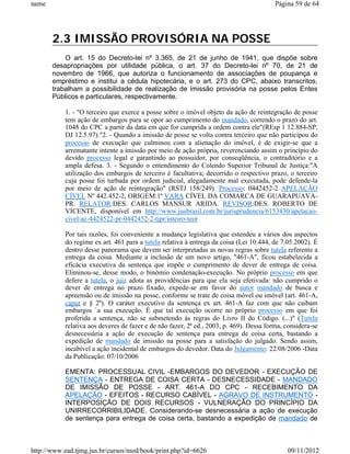name                                                                                     Página 59 de 64




       2.3 IMISSÃO PROVISÓRIA NA POSSE
           O art. 15 do Decreto-lei nº 3.365, de 21 de junho de 1941, que dispõe sobre
       desapropriações por utilidade pública, o art. 37 do Decreto-lei nº 70, de 21 de
       novembro de 1966, que autoriza o funcionamento de associações de poupança e
       empréstimo e institui a cédula hipotecária, e o art. 273 do CPC, abaixo transcritos,
       trabalham a possibilidade de realização de imissão provisória na posse pelos Entes
       Públicos e particulares, respectivamente.

           1. - "O terceiro que exerce a posse sobre o imóvel objeto da ação de reintegração de posse
           tem ação de embargos para se opor ao cumprimento do mandado, correndo o prazo do art.
           1048 do CPC a partir da data em que for cumprida a ordem contra ele"(REsp 1 12.884-SP,
           DJ 12.5.97)."2. - Quando a imissão de posse se volta contra terceiro que não participou do
           processo de execução que culminou com a alienação do imóvel, é de exigir-se que a
           arrematante intente a imissão por meio de ação própria, reverenciando assim o princípio do
           devido processo legal e garantindo ao possuidor, por conseqüência, o contraditório e a
           ampla defesa. 3. - Segundo o entendimento do Colendo Superior Tribunal de Justiça:"A
           utilização dos embargos de terceiro é facultativa; decorrido o respectivo prazo, o terceiro
           cuja posse foi turbada por ordem judicial, alegadamente mal executada, pode defende-la
           por meio de ação de reintegração" (RSTJ 158/249). Processo: 0442452-2 APELAÇÃO
           CÍVEL Nº 442.452-2, ORIGEM:1ª VARA CÍVEL DA COMARCA DE GUARAPUAVA-
           PR. RELATOR:DES. CARLOS MANSUR ARIDA. REVISOR:DES. ROBERTO DE
           VICENTE, disponível em http://www.jusbrasil.com.br/jurisprudencia/6153430/apelacao-
           civel-ac-4424522-pr-0442452-2-tjpr/inteiro-teor

           Por tais razões, foi conveniente a mudança legislativa que estendeu a vários dos aspectos
           do regime ex art. 461 para a tutela relativa à entrega da coisa (Lei 10.444, de 7.05.2002). É
           dentro desse panorama que devem ser interpretadas as novas regras sobre tutela referente a
           entrega da coisa. Mediante a inclusão de um novo artigo, "461-A", ficou estabelecida a
           eficácia executiva da sentença que impõe o cumprimento de dever de entrega de coisa.
           Eliminou-se, desse modo, o binômio condenação-execução. No próprio processo em que
           defere a tutela, o juiz adota as providências para que ela seja efetivada: não cumprido o
           dever de entrega no prazo fixado, expede-se em favor do autor mandado de busca e
           apreensão ou de imissão na posse, conforme se trate de coisa móvel ou imóvel (art. 461-A,
           caput e § 2º). O caráter executivo da sentença ex art. 461-A faz com que não caibam
           embargos `a sua execução. É que tal execução ocorre no próprio processo em que foi
           proferida a sentença, não se submetendo às regras do Livro II do Código. (...)" (Tutela
           relativa aos deveres de fazer e de não fazer, 2ª ed., 2003, p. 469). Dessa forma, considera-se
           desnecessária a ação de execução de sentença para entrega de coisa certa, bastando a
           expedição de mandado de imissão na posse para a satisfação do julgado. Sendo assim,
           incabível a ação incidental de embargos do devedor. Data do Julgamento: 22/08/2006 -Data
           da Publicação: 07/10/2006

           EMENTA: PROCESSUAL CIVIL -EMBARGOS DO DEVEDOR - EXECUÇÃO DE
           SENTENÇA - ENTREGA DE COISA CERTA - DESNECESSIDADE - MANDADO
           DE IMISSÃO DE POSSE - ART. 461-A DO CPC - RECEBIMENTO DA
           APELAÇÃO - EFEITOS - RECURSO CABÍVEL - AGRAVO DE INSTRUMENTO -
           INTERPOSIÇÃO DE DOIS RECURSOS - VULNERAÇÃO DO PRINCÍPIO DA
           UNIRRECORRIBILIDADE. Considerando-se desnecessária a ação de execução
           de sentença para entrega de coisa certa, bastando a expedição de mandado de



http://www.ead.tjmg.jus.br/cursos/mod/book/print.php?id=6626                                 09/11/2012
 