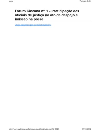 name                                                           Página 6 de 64




       Fórum Gincana nº 1 - Participação dos
       oficiais de justiça no ato de despejo e
       imissão na posse
       Clique aqui para ir para o Fórum Gincana nº 1




http://www.ead.tjmg.jus.br/cursos/mod/book/print.php?id=6626      09/11/2012
 
