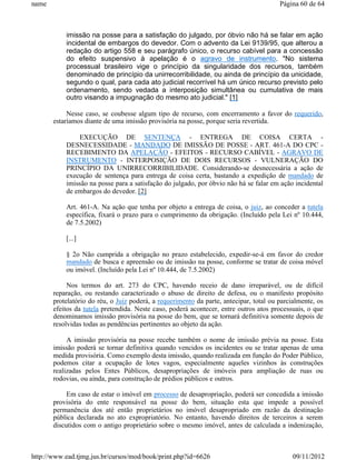 name                                                                                    Página 60 de 64



           imissão na posse para a satisfação do julgado, por óbvio não há se falar em ação
           incidental de embargos do devedor. Com o advento da Lei 9139/95, que alterou a
           redação do artigo 558 e seu parágrafo único, o recurso cabível para a concessão
           do efeito suspensivo à apelação é o agravo de instrumento. "No sistema
           processual brasileiro vige o princípio da singularidade dos recursos, também
           denominado de princípio da unirrecorribilidade, ou ainda de princípio da unicidade,
           segundo o qual, para cada ato judicial recorrível há um único recurso previsto pelo
           ordenamento, sendo vedada a interposição simultânea ou cumulativa de mais
           outro visando a impugnação do mesmo ato judicial." [1]

            Nesse caso, se coubesse algum tipo de recurso, com encerramento a favor do requerido,
       estaríamos diante de uma imissão provisória na posse, porque seria revertida.

               EXECUÇÃO DE SENTENÇA - ENTREGA DE COISA CERTA -
           DESNECESSIDADE - MANDADO DE IMISSÃO DE POSSE - ART. 461-A DO CPC -
           RECEBIMENTO DA APELAÇÃO - EFEITOS - RECURSO CABÍVEL - AGRAVO DE
           INSTRUMENTO - INTERPOSIÇÃO DE DOIS RECURSOS - VULNERAÇÃO DO
           PRINCÍPIO DA UNIRRECORRIBILIDADE. Considerando-se desnecessária a ação de
           execução de sentença para entrega de coisa certa, bastando a expedição de mandado de
           imissão na posse para a satisfação do julgado, por óbvio não há se falar em ação incidental
           de embargos do devedor. [2]

           Art. 461-A. Na ação que tenha por objeto a entrega de coisa, o juiz, ao conceder a tutela
           específica, fixará o prazo para o cumprimento da obrigação. (Incluído pela Lei nº 10.444,
           de 7.5.2002)

           [...]

           § 2o Não cumprida a obrigação no prazo estabelecido, expedir-se-á em favor do credor
           mandado de busca e apreensão ou de imissão na posse, conforme se tratar de coisa móvel
           ou imóvel. (Incluído pela Lei nº 10.444, de 7.5.2002)

            Nos termos do art. 273 do CPC, havendo receio de dano irreparável, ou de difícil
       reparação, ou restando caracterizado o abuso de direito de defesa, ou o manifesto propósito
       protelatório do réu, o Juiz poderá, a requerimento da parte, antecipar, total ou parcialmente, os
       efeitos da tutela pretendida. Neste caso, poderá acontecer, entre outros atos processuais, o que
       denominamos imissão provisória na posse do bem, que se tornará definitiva somente depois de
       resolvidas todas as pendências pertinentes ao objeto da ação.

            A imissão provisória na posse recebe também o nome de imissão prévia na posse. Esta
       imissão poderá se tornar definitiva quando vencidos os incidentes ou se tratar apenas de uma
       medida provisória. Como exemplo desta imissão, quando realizada em função do Poder Público,
       podemos citar a ocupação de lotes vagos, especialmente aqueles vizinhos às construções
       realizadas pelos Entes Públicos, desapropriações de imóveis para ampliação de ruas ou
       rodovias, ou ainda, para construção de prédios públicos e outros.

            Em caso de estar o imóvel em processo de desapropriação, poderá ser concedida a imissão
       provisória do ente responsável na posse do bem, situação esta que impede a possível
       permanência dos até então proprietários no imóvel desapropriado em razão da destinação
       pública declarada no ato expropriatório. No entanto, havendo direitos de terceiros a serem
       discutidos com o antigo proprietário sobre o mesmo imóvel, antes de calculada a indenização,



http://www.ead.tjmg.jus.br/cursos/mod/book/print.php?id=6626                                 09/11/2012
 