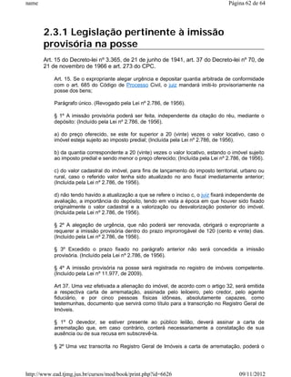 name                                                                                  Página 62 de 64




       2.3.1 Legislação pertinente à imissão
       provisória na posse
       Art. 15 do Decreto-lei nº 3.365, de 21 de junho de 1941, art. 37 do Decreto-lei nº 70, de
       21 de novembro de 1966 e art. 273 do CPC.

           Art. 15. Se o expropriante alegar urgência e depositar quantia arbitrada de conformidade
           com o art. 685 do Código de Processo Civil, o juiz mandará imiti-lo provisoriamente na
           posse dos bens;

           Parágrafo único. (Revogado pela Lei nº 2.786, de 1956).

           § 1º A imissão provisória poderá ser feita, independente da citação do réu, mediante o
           depósito: (Incluído pela Lei nº 2.786, de 1956).

           a) do preço oferecido, se este for superior a 20 (vinte) vezes o valor locativo, caso o
           imóvel esteja sujeito ao imposto predial; (Incluída pela Lei nº 2.786, de 1956).

           b) da quantia correspondente a 20 (vinte) vezes o valor locativo, estando o imóvel sujeito
           ao imposto predial e sendo menor o preço oferecido; (Incluída pela Lei nº 2.786, de 1956).

           c) do valor cadastral do imóvel, para fins de lançamento do imposto territorial, urbano ou
           rural, caso o referido valor tenha sido atualizado no ano fiscal imediatamente anterior;
           (Incluída pela Lei nº 2.786, de 1956).

           d) não tendo havido a atualização a que se refere o inciso c, o juiz fixará independente de
           avaliação, a importância do depósito, tendo em vista a época em que houver sido fixado
           originalmente o valor cadastral e a valorização ou desvalorização posterior do imóvel.
           (Incluída pela Lei nº 2.786, de 1956).

           § 2º A alegação de urgência, que não poderá ser renovada, obrigará o expropriante a
           requerer a imissão provisória dentro do prazo improrrogável de 120 (cento e vinte) dias.
           (Incluído pela Lei nº 2.786, de 1956).

           § 3º Excedido o prazo fixado no parágrafo anterior não será concedida a imissão
           provisória. (Incluído pela Lei nº 2.786, de 1956).

           § 4º A imissão provisória na posse será registrada no registro de imóveis competente.
           (Incluído pela Lei nº 11.977, de 2009).

           Art 37. Uma vez efetivada a alienação do imóvel, de acordo com o artigo 32, será emitida
           a respectiva carta de arrematação, assinada pelo leiloeiro, pelo credor, pelo agente
           fiduciário, e por cinco pessoas físicas idôneas, absolutamente capazes, como
           testemunhas, documento que servirá como título para a transcrição no Registro Geral de
           Imóveis.

           § 1º O devedor, se estiver presente ao público leilão, deverá assinar a carta de
           arrematação que, em caso contrário, conterá necessariamente a constatação de sua
           ausência ou de sua recusa em subscrevê-la.

           § 2º Uma vez transcrita no Registro Geral de Imóveis a carta de arrematação, poderá o




http://www.ead.tjmg.jus.br/cursos/mod/book/print.php?id=6626                               09/11/2012
 