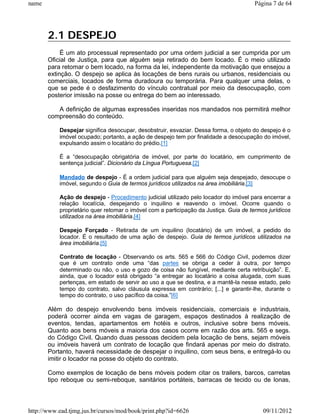 name                                                                                   Página 7 de 64




       2.1 DESPEJO
            É um ato processual representado por uma ordem judicial a ser cumprida por um
       Oficial de Justiça, para que alguém seja retirado do bem locado. É o meio utilizado
       para retomar o bem locado, na forma da lei, independente da motivação que ensejou a
       extinção. O despejo se aplica às locações de bens rurais ou urbanos, residenciais ou
       comerciais, locados de forma duradoura ou temporária. Para qualquer uma delas, o
       que se pede é o desfazimento do vínculo contratual por meio da desocupação, com
       posterior imissão na posse ou entrega do bem ao interessado.

          A definição de algumas expressões inseridas nos mandados nos permitirá melhor
       compreensão do conteúdo.

           Despejar significa desocupar, desobstruir, esvaziar. Dessa forma, o objeto do despejo é o
           imóvel ocupado; portanto, a ação de despejo tem por finalidade a desocupação do imóvel,
           expulsando assim o locatário do prédio.[1]

           É a “desocupação obrigatória de imóvel, por parte do locatário, em cumprimento de
           sentença judicial”. Dicionário da Língua Portuguesa.[2]

           Mandado de despejo - É a ordem judicial para que alguém seja despejado, desocupe o
           imóvel, segundo o Guia de termos jurídicos utilizados na área imobiliária.[3]

           Ação de despejo - Procedimento judicial utilizado pelo locador do imóvel para encerrar a
           relação locatícia, despejando o inquilino e reavendo o imóvel. Ocorre quando o
           proprietário quer retomar o imóvel com a participação da Justiça. Guia de termos jurídicos
           utilizados na área imobiliária.[4]

           Despejo Forçado - Retirada de um inquilino (locatário) de um imóvel, a pedido do
           locador. É o resultado de uma ação de despejo. Guia de termos jurídicos utilizados na
           área imobiliária.[5]

           Contrato de locação - Observando os arts. 565 e 566 do Código Civil, podemos dizer
           que é um contrato onde uma “das partes se obriga a ceder à outra, por tempo
           determinado ou não, o uso e gozo de coisa não fungível, mediante certa retribuição”. E,
           ainda, que o locador está obrigado “a entregar ao locatário a coisa alugada, com suas
           pertenças, em estado de servir ao uso a que se destina, e a mantê-la nesse estado, pelo
           tempo do contrato, salvo cláusula expressa em contrário; [...] e garantir-lhe, durante o
           tempo do contrato, o uso pacífico da coisa.”[6]

       Além do despejo envolvendo bens imóveis residenciais, comerciais e industriais,
       poderá ocorrer ainda em vagas de garagem, espaços destinados à realização de
       eventos, tendas, apartamentos em hotéis e outros, inclusive sobre bens móveis.
       Quanto aos bens móveis a maioria dos casos ocorre em razão dos arts. 565 e segs.
       do Código Civil. Quando duas pessoas decidem pela locação de bens, sejam móveis
       ou imóveis haverá um contrato de locação que findará apenas por meio do distrato.
       Portanto, haverá necessidade de despejar o inquilino, com seus bens, e entregá-lo ou
       imitir o locador na posse do objeto do contrato.

       Como exemplos de locação de bens móveis podem citar os trailers, barcos, carretas
       tipo reboque ou semi-reboque, sanitários portáteis, barracas de tecido ou de lonas,



http://www.ead.tjmg.jus.br/cursos/mod/book/print.php?id=6626                              09/11/2012
 