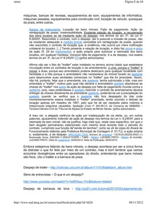 name                                                                                         Página 8 de 64



       máquinas, bancas de revistas, equipamentos de som, equipamentos de informática,
       máquinas pesadas, equipamentos para construção civil, locação de veículo, quiosques
       de praia, entre outros.

           Agravo de Instrumento. Locação de bens móveis. Falta de pagamento. Ação de
           reintegração de posse. Inadmissibilidade. Existente relação de locação, a recuperação
           dos bens locados se dá mediante ação de despejo, nos termos do art. 5º, da Lei nº
           8.245/91. Rescindido o contrato, com o despejo, daí é possível a imissão de posse, não
           se revelando adequada a medida liminar concedida em reintegração de posse, quando
           não rescindido o contrato de locação que, à evidência, não ocorre por mera notificação
           unilateral do locador. [...] Tendo presente a relação de locação, e disto faz prova o autor
           da ação (fl. 29 do instrumento), a ação própria para autorizar a retomada dos bens
           locados, em qualquer hipótese, inclusive falta de pagamento, é a de despejo, nos exatos
           termos do art. 5º, da Lei nº 8.245/91.[7] (grifos adicionados)

           Afirma não ser o fato do "trailler" estar instalado no terreno acima citado que estabelece
           vinculação entre os contratos de locação e de arrendamento, a uma, porque o "trailler" é
           móvel; a duas, porque seu arrendatário poderia deslocá-lo para qualquer localidade com
           facilidade e a três porque o arrendatário não necessitava do imóvel locado ao apelante
           para desenvolver suas atividades comerciais no "trailler" que lhe foi arrendado. Assim,
           não há, portanto, falar que o arrendante, ora apelante, tenha sub-locado o lote, mas sim
           arrendado o "trailler", motivo pelo qual não deveria o arrendatário apelado abandonar as
           chaves do "trailler" nos autos da ação de despejo por falta de pagamento movida contra o
           apelante, pois, caso pretendesse o apelado rescindir o contrato de arrendamento deveria
           entregar as chaves diretamente ao arrendante apelante, podendo-se ver a precipitação do
           apelado quando se verifica que o apelante não fora despejado do lote onde
           momentaneamente estava instalado o "trailler" arrendado, tendo ocorrido o distrato da
           locação apenas em meados de 1997, pelo que há de ser reparado pelos notórios e
           inequívocos prejuízos causados. Apelação Cível nº 304.561-0, da Comarca de SABARÁ, -
           Terceira Câmara Civil do Tribunal de Alçada do Estado de Minas Gerais. (grifos adicionados).

           A meu ver, a alegada carência de ação por inadequação da via eleita, ou, em outras
           palavras, ajuizamento indevido de ação de despejo nos termos da Lei n. 8.245/91 para a
           retomada de bem móvel, não se justifica, haja vista que, neste caso específico, em que o
           bem alugado permaneceu estacionado num mesmo local durante todo o período do
           contrato, cumprindo sua função de"venda de lanches", como se vê da cópia do Alvará de
           Funcionamento deferido pela Prefeitura Municipal de Contagem (f. 51-TJ), a ação própria
           e, exatamente, a de despejo. APELAÇÃO CÍVEL Número do processo: 1.0079.05.205230-9/003 (1)
           Numeração Única: 2052309-11.2005.8.13.0079 – TJMG - Relator: LUCIANO PINTO - Relator do Acórdão:
           LUCIANO PINTO - Data do Julgamento: 04/02/2010 -Data da Publicação: 26/02/2010

       Embora estejamos falando de bens móveis, o despejo acontece por ser a única forma
       de distratar o que foi feito por meio de um contrato, mas é bom lembrar que vamos
       encontrar divergências entre os operadores do direito, entendendo que bens móveis
       são fixos, côo o trailler e a barraca de praia.


       Despejo de trailer - http://noticias.uol.com.br/album/111019dalefarm_album.htm

       Série de entrevistas – O que é um despejo?

       http://www.youtube.com/watch?v=bdDHsyx-1hc&feature=related

       Despejo de barracas de lona - http://sul21.com.br/jornal/2012/02/julgamento-de-



http://www.ead.tjmg.jus.br/cursos/mod/book/print.php?id=6626                                     09/11/2012
 