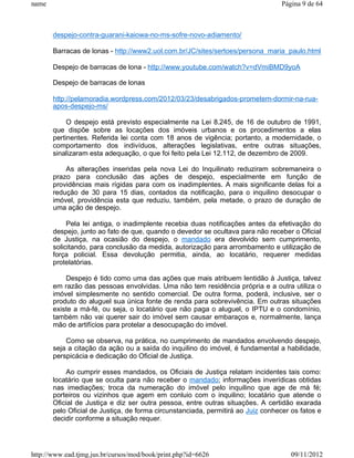 name                                                                              Página 9 de 64



       despejo-contra-guarani-kaiowa-no-ms-sofre-novo-adiamento/

       Barracas de lonas - http://www2.uol.com.br/JC/sites/sertoes/persona_maria_paulo.html

       Despejo de barracas de lona - http://www.youtube.com/watch?v=dVmiBMD9yoA

       Despejo de barracas de lonas

       http://pelamoradia.wordpress.com/2012/03/23/desabrigados-prometem-dormir-na-rua-
       apos-despejo-ms/

            O despejo está previsto especialmente na Lei 8.245, de 16 de outubro de 1991,
       que dispõe sobre as locações dos imóveis urbanos e os procedimentos a elas
       pertinentes. Referida lei conta com 18 anos de vigência; portanto, a modernidade, o
       comportamento dos indivíduos, alterações legislativas, entre outras situações,
       sinalizaram esta adequação, o que foi feito pela Lei 12.112, de dezembro de 2009.

           As alterações inseridas pela nova Lei do Inquilinato reduziram sobremaneira o
       prazo para conclusão das ações de despejo, especialmente em função de
       providências mais rígidas para com os inadimplentes. A mais significante delas foi a
       redução de 30 para 15 dias, contados da notificação, para o inquilino desocupar o
       imóvel, providência esta que reduziu, também, pela metade, o prazo de duração de
       uma ação de despejo.

            Pela lei antiga, o inadimplente recebia duas notificações antes da efetivação do
       despejo, junto ao fato de que, quando o devedor se ocultava para não receber o Oficial
       de Justiça, na ocasião do despejo, o mandado era devolvido sem cumprimento,
       solicitando, para conclusão da medida, autorização para arrombamento e utilização de
       força policial. Essa devolução permitia, ainda, ao locatário, requerer medidas
       protelatórias.

           Despejo é tido como uma das ações que mais atribuem lentidão à Justiça, talvez
       em razão das pessoas envolvidas. Uma não tem residência própria e a outra utiliza o
       imóvel simplesmente no sentido comercial. De outra forma, poderá, inclusive, ser o
       produto do aluguel sua única fonte de renda para sobrevivência. Em outras situações
       existe a má-fé, ou seja, o locatário que não paga o aluguel, o IPTU e o condomínio,
       também não vai querer sair do imóvel sem causar embaraços e, normalmente, lança
       mão de artifícios para protelar a desocupação do imóvel.

           Como se observa, na prática, no cumprimento de mandados envolvendo despejo,
       seja a citação da ação ou a saída do inquilino do imóvel, é fundamental a habilidade,
       perspicácia e dedicação do Oficial de Justiça.

           Ao cumprir esses mandados, os Oficiais de Justiça relatam incidentes tais como:
       locatário que se oculta para não receber o mandado; informações inverídicas obtidas
       nas imediações; troca da numeração do imóvel pelo inquilino que age de má fé;
       porteiros ou vizinhos que agem em conluio com o inquilino; locatário que atende o
       Oficial de Justiça e diz ser outra pessoa, entre outras situações. A certidão exarada
       pelo Oficial de Justiça, de forma circunstanciada, permitirá ao Juiz conhecer os fatos e
       decidir conforme a situação requer.




http://www.ead.tjmg.jus.br/cursos/mod/book/print.php?id=6626                         09/11/2012
 