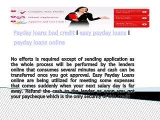Payday loans bad credit I easy payday loans I
 payday loans online


No efforts is required except of sending application as
the whole process will be performed by the lenders
online that consumes several minutes and cash can be
transferred once you got approval. Easy Payday Loans
online are being utilized for meeting some expenses
that comes suddenly when your next salary day is far
away. Refund the cash to the lender as soon you got
your paycheque which is the only security of this credit
 
