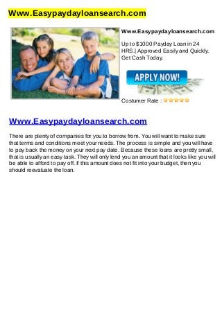 Www.Easypaydayloansearch.com
Www.Easypaydayloansearch.com
Up to $1000 Payday Loan in 24
HRS.| Approved Easily and Quickly.
Get Cash Today.
Costumer Rate :
Www.Easypaydayloansearch.com
There are plenty of companies for you to borrow from. You will want to make sure
that terms and conditions meet your needs. The process is simple and you will have
to pay back the money on your next pay date. Because these loans are pretty small,
that is usually an easy task. They will only lend you an amount that it looks like you will
be able to afford to pay off. If this amount does not fit into your budget, then you
should reevaluate the loan.
 