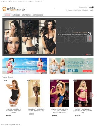 Sexy Lingerie and Ladies Costumes, Bras, Corsets, Accessories & more | www.ec97.com



                                                                                                                                         Shopping Cart - $0.00
                                                                  Search entire store here...     GO
                                                                                                                    My Account   My Wishlist   Checkout   Log In



         HOME          LINGERIE             CLOTHING             ACCESSORIES




                                                                                                          




                                                                           Shop Now                                                              Shop Now




   New items
    




          COMFORTABLE BLACK                             SEXY TIGHT DAISY LACE               SEXY BLUE ROYALE LACE                  NAUGHTY SOFT RUFFLE
          STRAPLESS PINSTRIPE                           NYLON BODYSTOCKING                    AND LAME LINGERIE                  SATIN BRA & GARTER SKIRT
                CORSET                                                                         POLYESTER TEDDY                              SET
                                                         $22.99             ADD TO CART
          $28.95             ADD TO CART                                                        $18.99       ADD TO CART           $39.99        ADD TO CART




http://www.ec97.com/[2012-9-4 16:33:34]
 