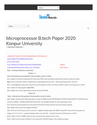 Menu
 Educations Materials 
UNIVERSITY INSTITUTE OF ENGINEERING & TECHNOLOGY
END-SEMESTER EXAMINATION 2020
B.TECH IIIrd YEAR
ELECTRONICS & COMMUNICATION ENGINEERING                                                         MM:40
SUB: MICROPROCESSOR CODE: ECE-S 304/401                                                             TIME: 03Hrs 
Note - Attempt all Sections as directed.
                                                                Section- A
Note-All questions are compulsory. Each question carries 2 marks.
Q 1- Explain in brief the working of the instruction XTHL with example & also nd the machine Cycle &T states.
Q 2- Draw a schematic with an explanation to demultiplex the bus AD7- AD0 using D type latch 74LS373.
Q 3- write program to generate a square wave of frequency 2 kHz on Pc6 pin of 8255. System CLK frequency is 3 MHz.
Q 4- Explain the ag register of μP 8086.
Q 5- Explain the various operational command words of 8259.
                                                                Section-B
 Note - Attempt any Six questions. Each question carries 3 marks.
Q 6- Design memory with following address range for 8085 system EPROM 8000 TO 8FFFH, RAM A000 TO AFFFH Memory
devices available - EPROM 2KX8 AND RAM 4K X4. Use suitable decoder for chip select logic circuit.
Q 7- Draw the timing diagram for instruction IN CD H by showing all the control and status signals.
Q 8- Explain all the internal registers of 8259.
Q 9- Draw the interfacing circuit to connect 7- segment display digit with 8085 using 8255. Also write the program to
display E.C.E.( E.C.E in 7– segment display) after every 20 milli- -seconds if system CLK frequency is 3 MHz.
Q 10- Write an ALP in 8086 to nd out the average of the elements of an array.
Q 11- What is the function of I(NTA)' in the operation of 8259? Explain it by suitable example.
Microprocessor B.tech Paper 2020
Kanpur University
Menu

 