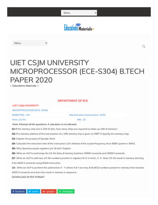 Menu
 facebook  twitter  google+  Whatsapp
 Educations Materials 
                                                                DEPARTMENT OF ECE
 UIET CSJM UNIVERSITY
 MICROPROCESSOR (ECE-S304)                                             
SEMESTER:- 5th                                                                         Mid Semester Examination-2020                                       
Time: 1.5 Hrs                                                                                               MM : 20
 Note: Attempt all the questions. A calculator is not allowed.
Q1-If the memory chip size is 256 X1 bits, how many chips are required to make up 1KB of memory?
Q2-The memory address of the last location of a 1KB memory chip is given as FBFF H Specify the memory map.
Q3- Explain the process of Opcode-fetch.
Q4- Calculate the execution time of the instruction LDA Address if the crystal frequency of an 8085 system is 3MHZ.
Q5- Why Special purpose registers are 16 bits? Explain.
Q6- Write an ALP to exchange the 24-bit data of memory locations 3000H onwards and 5000H onwards.
Q7- Write an ALP to add two, 24-bit numbers present in registers B-D-H and L-C-E. Store 25-bit result in memory starting
from 4000 H onwards using RIAM instruction. 
Q8- Write an ALP to perform the subtraction X - Y where X & Y are two, 8 bit BCD numbers present in memory from location
4000 H onwards and store the result in memory in sequence.
DOWNLOAD IN PDF FORMAT
UIET CSJM UNIVERSITY
MICROPROCESSOR (ECE-S304) B.TECH
PAPER 2020
Menu

 