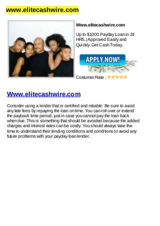 www.elitecashwire.com
Www.elitecashwire.com
Up to $1000 Payday Loan in 24
HRS.| Approved Easily and
Quickly. Get Cash Today.
Costumer Rate :
Www.elitecashwire.com
Consider using a lender that is certified and reliable. Be sure to avoid
any late fees by repaying the loan on time. You can roll over or extend
the payback time period, just in case you cannot pay the loan back
when due. This is something that should be avoided because the added
charges and interest rates can be costly. You should always take the
time to understand their lending conditions and conditions to avoid any
future problems with your payday loan lender.
 