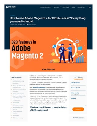 M A G E N T O
How to use Adobe Magento 2 for B2B business? Everything
you need to know!
by Dipak Patil April 21, 2023  12 minutes Read
Table of Contents
•
•
•
•
•
•
•
•
•
•
•
•
What are the different
characteristics of B2B
customers?
What is the Behavior of
B2B customers?
Purchasing habits of B2B
customers :
Some useful insights:
What is the Flow of B2B in
Adobe Magento 2?
1. Registration:
2. Approval:
3. Product browsing:
4. Negotiation and
quoting:
5. Purchase order
creation:
6. Payment:
7. Order processing:
B2B features in Adobe Magento 2 are designed to support the
requirements of businesses that sell to other businesses, such as
wholesalers, manufacturers, and distributors.
It is a popular e-commerce platform that supports businesses of all sizes
to sell their products and services online.
While Magento Development is often associated with business-to-
consumer (B2C) e-commerce, it also offers powerful business-to-
business (B2B) functionality specifically designed to support the unique
needs of businesses that sell to other businesses.
This refers to the set of features and functionalities specifically designed
to support businesses that sell to other businesses. While many of the
features in Adobe Magento 2 are geared towards B2C e-commerce, B2B
functionality is focused on meeting the unique needs of B2B sellers,
such as wholesalers, manufacturers, and distributors.
What are the different characteristics
of B2B customers?
Let's discuss
your project
Enter Full Name
Business Email *
Select country
Message
Share this topic on
United States
SUBM IT
HIRE DEVELOPERS SERVICES PORTFOLIO BLOG CONTACT US
 