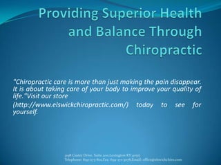 "Chiropractic care is more than just making the pain disappear.
It is about taking care of your body to improve your quality of
life."Visit our store
(http://www.elswickchiropractic.com/) today to see for
yourself.




                 3198 Custer Drive, Suite 200,Lexington KY 40517
                 Telephone: 859-273-8111,Fax: 859-271-3078,Email: office@elswickchiro.com
 