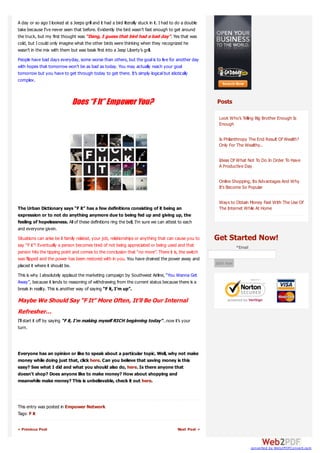 A day or so ago I looked at a Jeeps grill and it had a bird literally stuck in it. I had to do a double
take because I’ve never seen that before. Evidently the bird wasn’t fast enough to get around
the truck, but my first thought was “Dang, I guess that bird had a bad day”. Yes that was
cold, but I could only imagine what the other birds were thinking when they recognized he
wasn’t in the mix with them but was beak first into a Jeep Liberty’s grill.
People have bad days everyday, some worse than others, but the goal is to live for another day
with hopes that tomorrow won’t be as bad as today. You may actually reach your goal
tomorrow but you have to get through today to get there. It’s simply logical but idiotically
complex.



                               Does “F It” Empower You?                                                   Posts

                                                                                                           Look Who’s Telling Big Brother Enough Is
                                                                                                           Enough

                                                                                                           Is Philanthropy The End Result Of Wealth?
                                                                                                           Only For The Wealthy..

                                                                                                           Ideas Of What Not To Do In Order To Have
                                                                                                           A Productive Day

                                                                                                           Online Shopping, Its Advantages And Why
                                                                                                           It’s Become So Popular

                                                                                                           Ways to Obtain Money Fast With The Use Of
The Urban Dictionary says “F it” has a few definitions consisting of it being an                           The Internet While At Home
expression or to not do anything anymore due to being fed up and giving up, the
feeling of hopelessness. All of these definitions ring the bell, I’m sure we can attest to each
and everyone given.
Situations can arise be it family related, your job, relationships or anything that can cause you to      Get Started Now!
say “F it”! Eventually a person becomes tired of not being appreciated or being used and that                         *Email
person hits the tipping point and comes to the conclusion that “no more”. There it is, the switch
was flipped and the power has been restored with in you. You have drained the power away and
placed it where it should be.                                                                             start now

This is why I absolutely applaud the marketing campaign by Southwest Airline, “You Wanna Get
Away”, because it lends to reasoning of withdrawing from the current status because there is a
break in reality. This is another way of saying “F it, I’m up”.

Maybe We Should Say “F It” More Often, It’ll Be Our Internal
Refresher…
I’ll start it off by saying “F it, I’m making myself RICH beginning today”…now it’s your
turn.



Everyone has an opinion or like to speak about a particular topic. Well, why not make
money while doing just that, click here. Can you believe that saving money is this
easy? See what I did and what you should also do, here. Is there anyone that
doesn’t shop? Does anyone like to make money? How about shopping and
meanwhile make money? This is unbelievable, check it out here.



This entry was posted in Empower Network
Tags: F it

« Previous Post                                                                            Next Post »



                                                                                                                               converted by Web2PDFConvert.com
 