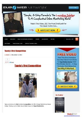HOME        WELCOME       WHAT IS EMPOWER NETWORK?             VISION       LEADERSHIP        SYSTEM                  Subscribe to RSS


GET MONEY       THOMASAMAL.COM           CONTACT THOMAS AMAL




Taariq’s First Competition
by Amal | on November 4, 2012


     0

             Tweet


                     Taariq’s First Competition




                                                                                                       Go Daddy!




Taariq comments on his first martial arts competition, the CMA (Chicago Martial Arts) at Harper
College. Thanks go out to Master Jang & Master Russom of Jang’s Martial Arts.




                                                                                                                   converted by Web2PDFConvert.com
 