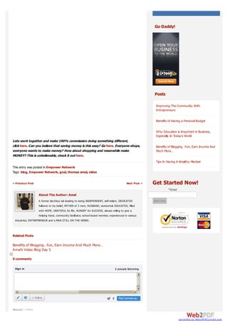 Go Daddy!




                                                                                                          Posts

                                                                                                           Improving The Community With
                                                                                                           Entrepreneurs

                                                                                                           Benefits of Having a Personal Budget

                                                                                                           Why Education is Important in Business,
                                                                                                           Especially In Today’s World
Lets work together and make 100% commission doing something different,
click here. Can you believe that saving money is this easy? Go here. Everyone shops,                       Benefits of Blogging…Fun, Earn Income And
everyone wants to make money? How about shopping and meanwhile make                                        Much More…
MONEY? This is unbelievable, check it out here.
                                                                                                           Tips In Having A Wealthy Mindset
This entry was posted in Empower Network
Tags: blog, Empower Network, goal, thomas amal, video

« Previous Post                                                                             Next Post »   Get Started Now!
                                                                                                                      *Email
                   About The Author: Amal
                   A former latchkey kid leading to being INDEPENDENT, self-reliant, DEDICATED            start now
                   follow er in my belief, FATHER of 3 men, HUSBAND, somew hat EDUCATED, filled
                   w ith HOPE, GRATEFUL for life, HUNGRY for SUCCESS, alw ays w illing to give a
                   helping hand, community facilitator, school board member, experienced in various
 industries, ENTREPRENEUR and a MAN STILL ON THE GRIND.




Related Posts

Benefits of Blogging…Fun, Earn Income And Much More…
Amal’s Video Blog Day 5

0 comments

 Sign in                                                                          2 people listening




              + Follow                                                               Post comment as...


Newest | Oldest


                                                                                                                               converted by Web2PDFConvert.com
 