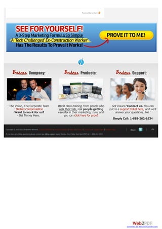 Powered by Livefyre




                             Company:                                                            Products:                                            Support:




    The Vision, The Corporate Team                                 World class training, from people who                            Got Issues? Contact us. You can
        Badass Compensation                                        walk their talk, real people getting                            put in a support ticket here, and we’ll
       Want to work for us?                                        results in their marketing, now, and                                 answer your questions, live :
            Get Money Here.                                            you can click here for proof.
                                                                                                                                       Simply Call: 1-888-262-1934


Copyright © 2010-2012 Empower Network. Income Disclaimer | Terms & Conditions | Refund | Privacy | Contact Us | Support Desk | Member Login         Share
If you have any billing questions please contact our billing support team. Monday thru Friday 9am-5pm (EST) at: 1-888-262-1934




                                                                                                                                                 converted by Web2PDFConvert.com
 