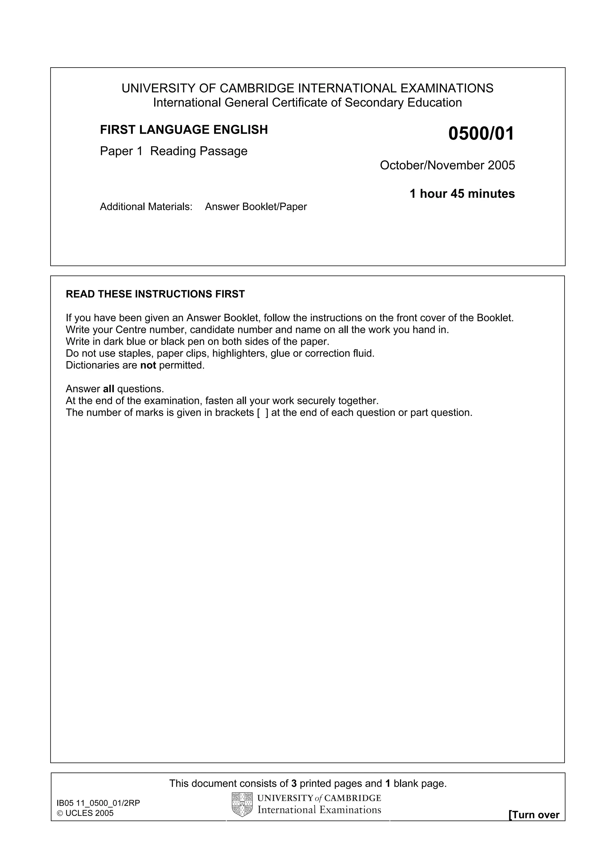 UNIVERSITY OF CAMBRIDGE INTERNATIONAL EXAMINATIONS
                  International General Certificate of Secondary Education

         FIRST LANGUAGE ENGLISH                                                        0500/01
         Paper 1 Reading Passage
                                                                        October/November 2005

                                                                              1 hour 45 minutes
         Additional Materials:   Answer Booklet/Paper




  READ THESE INSTRUCTIONS FIRST

  If you have been given an Answer Booklet, follow the instructions on the front cover of the Booklet.
  Write your Centre number, candidate number and name on all the work you hand in.
  Write in dark blue or black pen on both sides of the paper.
  Do not use staples, paper clips, highlighters, glue or correction fluid.
  Dictionaries are not permitted.

  Answer all questions.
  At the end of the examination, fasten all your work securely together.
  The number of marks is given in brackets [ ] at the end of each question or part question.




                         This document consists of 3 printed pages and 1 blank page.
IB05 11_0500_01/2RP
 UCLES 2005                                                                                        [Turn over
 