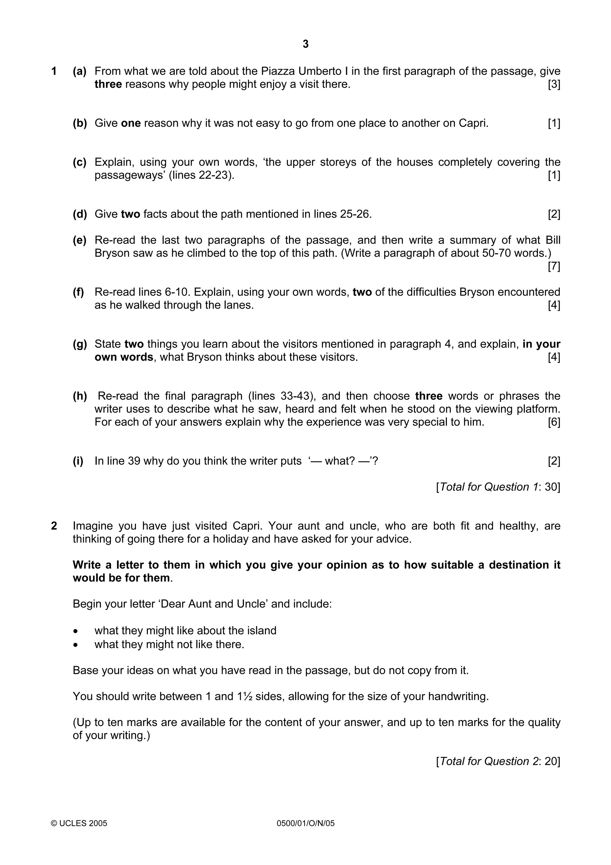 3

1   (a) From what we are told about the Piazza Umberto I in the first paragraph of the passage, give
        three reasons why people might enjoy a visit there.                                       [3]


    (b) Give one reason why it was not easy to go from one place to another on Capri.              [1]


    (c) Explain, using your own words, ‘the upper storeys of the houses completely covering the
        passageways’ (lines 22-23).                                                          [1]


    (d) Give two facts about the path mentioned in lines 25-26.                                    [2]

    (e) Re-read the last two paragraphs of the passage, and then write a summary of what Bill
        Bryson saw as he climbed to the top of this path. (Write a paragraph of about 50-70 words.)
                                                                                                  [7]

    (f) Re-read lines 6-10. Explain, using your own words, two of the difficulties Bryson encountered
        as he walked through the lanes.                                                            [4]


    (g) State two things you learn about the visitors mentioned in paragraph 4, and explain, in your
        own words, what Bryson thinks about these visitors.                                       [4]


    (h) Re-read the final paragraph (lines 33-43), and then choose three words or phrases the
        writer uses to describe what he saw, heard and felt when he stood on the viewing platform.
        For each of your answers explain why the experience was very special to him.            [6]


    (i) In line 39 why do you think the writer puts ‘— what? —’?                                   [2]

                                                                            [Total for Question 1: 30]


2   Imagine you have just visited Capri. Your aunt and uncle, who are both fit and healthy, are
    thinking of going there for a holiday and have asked for your advice.

    Write a letter to them in which you give your opinion as to how suitable a destination it
    would be for them.

    Begin your letter ‘Dear Aunt and Uncle’ and include:

    •    what they might like about the island
    •    what they might not like there.

    Base your ideas on what you have read in the passage, but do not copy from it.

    You should write between 1 and 1½ sides, allowing for the size of your handwriting.

    (Up to ten marks are available for the content of your answer, and up to ten marks for the quality
    of your writing.)

                                                                            [Total for Question 2: 20]




© UCLES 2005                                 0500/01/O/N/05
 