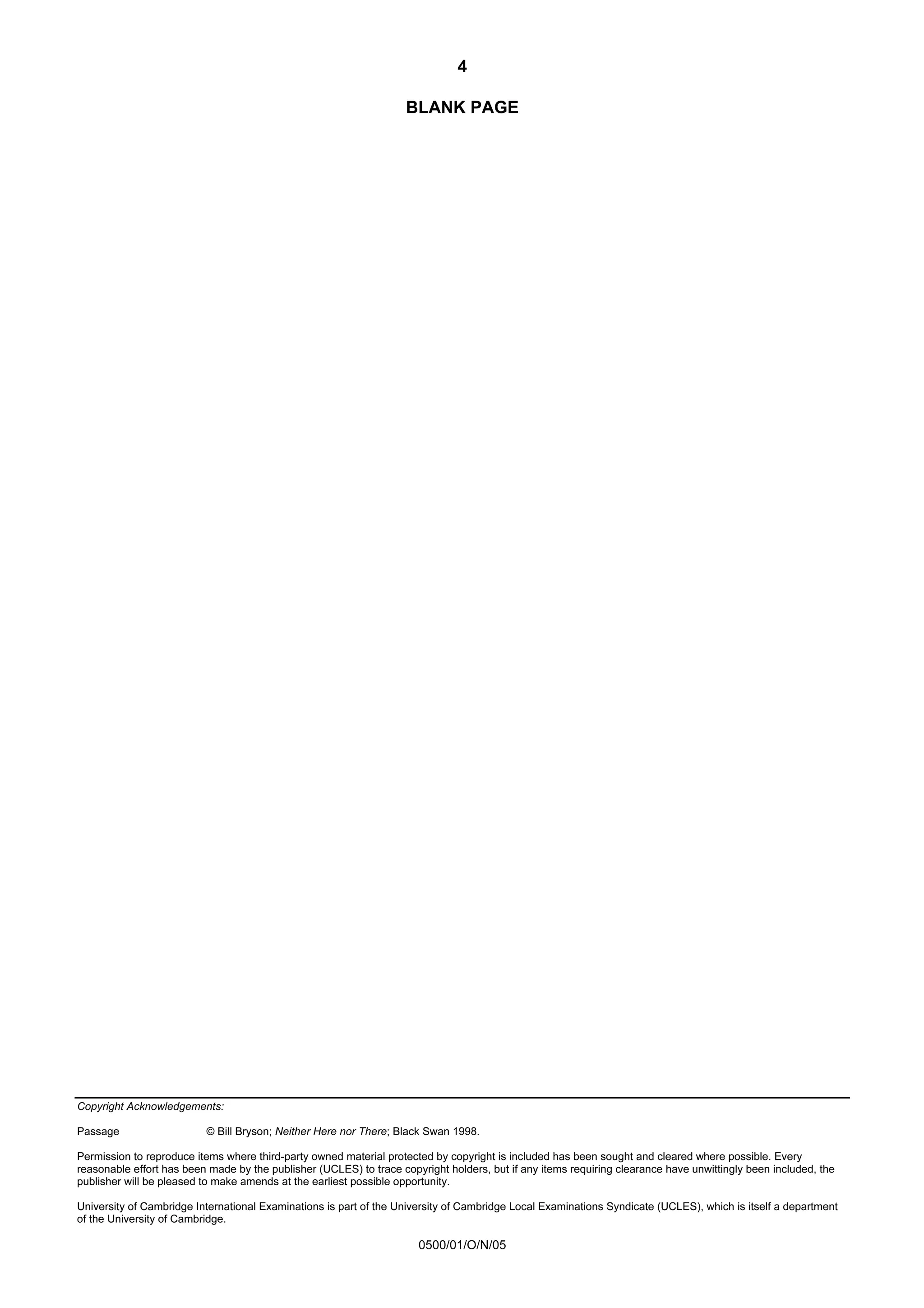 4

                                                                    BLANK PAGE




Copyright Acknowledgements:

Passage                   © Bill Bryson; Neither Here nor There; Black Swan 1998.

Permission to reproduce items where third-party owned material protected by copyright is included has been sought and cleared where possible. Every
reasonable effort has been made by the publisher (UCLES) to trace copyright holders, but if any items requiring clearance have unwittingly been included, the
publisher will be pleased to make amends at the earliest possible opportunity.

University of Cambridge International Examinations is part of the University of Cambridge Local Examinations Syndicate (UCLES), which is itself a department
of the University of Cambridge.

                                                                      0500/01/O/N/05
 
