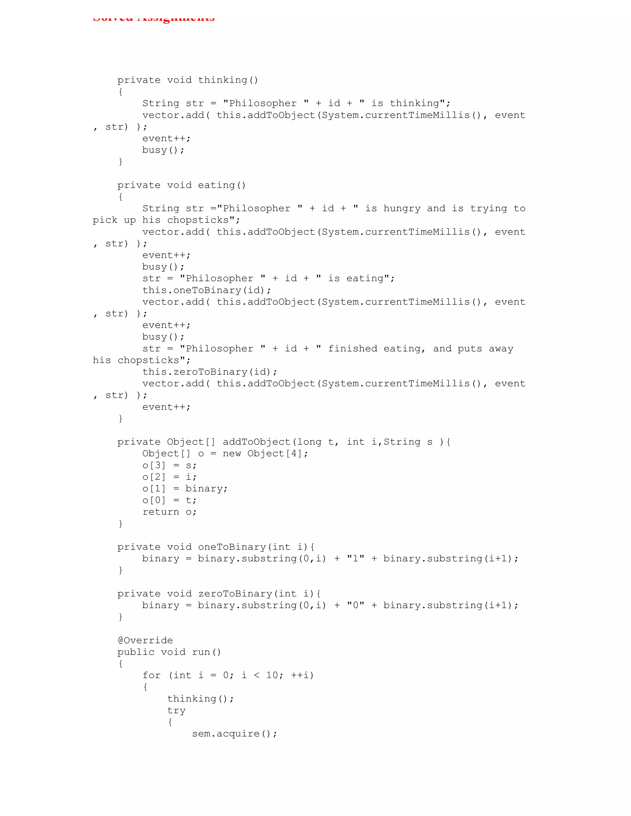 Solved Assignments



    private void thinking()
    {
        String str = "Philosopher " + id + " is thinking";
        vector.add( this.addToObject(System.currentTimeMillis(), event
, str) );
        event++;
        busy();
    }

    private void eating()
    {
        String str ="Philosopher " + id + " is hungry and is trying to
pick up his chopsticks";
        vector.add( this.addToObject(System.currentTimeMillis(), event
, str) );
        event++;
        busy();
        str = "Philosopher " + id + " is eating";
        this.oneToBinary(id);
        vector.add( this.addToObject(System.currentTimeMillis(), event
, str) );
        event++;
        busy();
        str = "Philosopher " + id + " finished eating, and puts away
his chopsticks";
        this.zeroToBinary(id);
        vector.add( this.addToObject(System.currentTimeMillis(), event
, str) );
        event++;
    }

   private Object[] addToObject(long t, int i,String s ){
       Object[] o = new Object[4];
       o[3] = s;
       o[2] = i;
       o[1] = binary;
       o[0] = t;
       return o;
   }

   private void oneToBinary(int i){
       binary = binary.substring(0,i) + "1" + binary.substring(i+1);
   }

   private void zeroToBinary(int i){
       binary = binary.substring(0,i) + "0" + binary.substring(i+1);
   }

   @Override
   public void run()
   {
       for (int i = 0; i < 10; ++i)
       {
           thinking();
           try
           {
               sem.acquire();
 