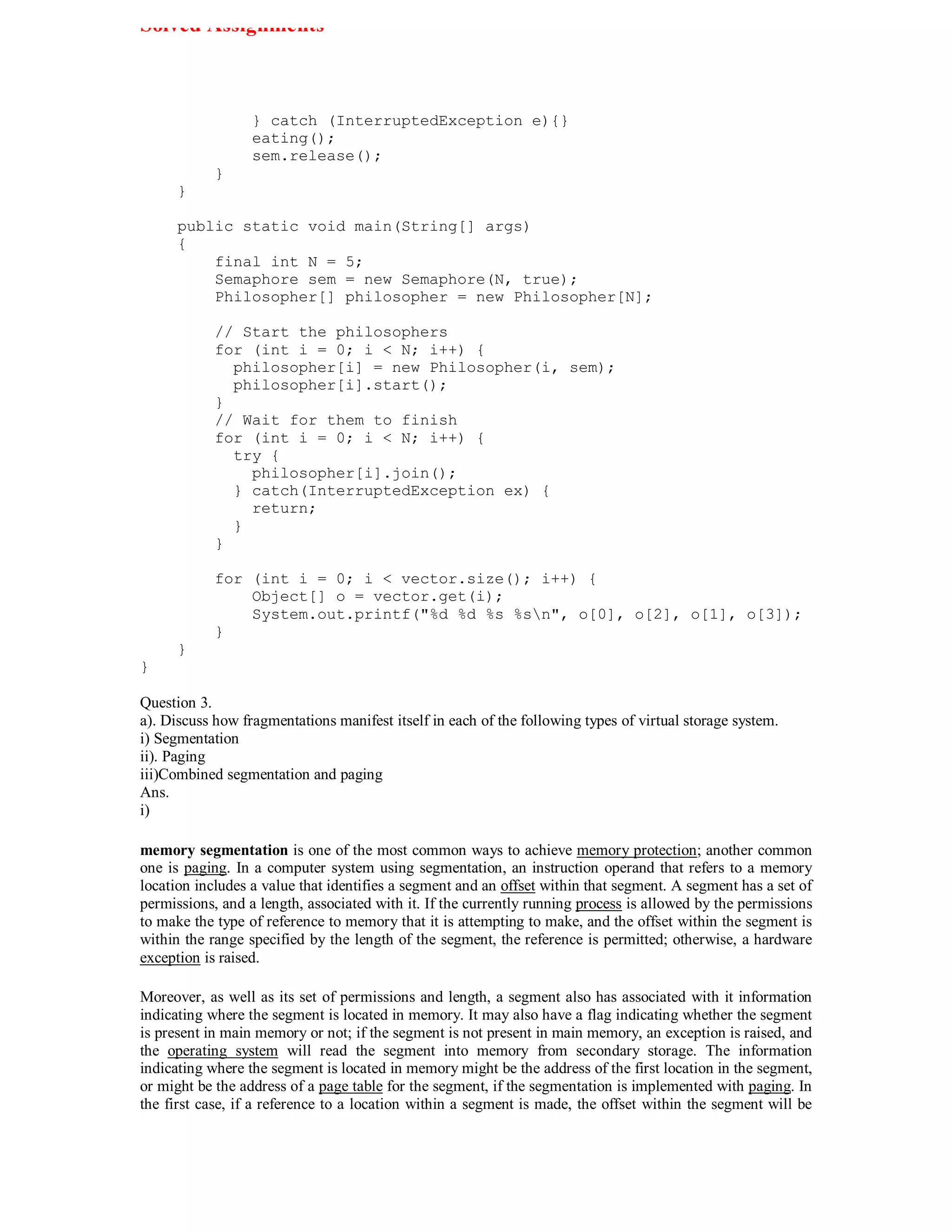 Solved Assignments



                  } catch (InterruptedException e){}
                  eating();
                  sem.release();
            }
      }

      public static void main(String[] args)
      {
          final int N = 5;
          Semaphore sem = new Semaphore(N, true);
          Philosopher[] philosopher = new Philosopher[N];

            // Start the philosophers
            for (int i = 0; i < N; i++) {
              philosopher[i] = new Philosopher(i, sem);
              philosopher[i].start();
            }
            // Wait for them to finish
            for (int i = 0; i < N; i++) {
              try {
                philosopher[i].join();
              } catch(InterruptedException ex) {
                return;
              }
            }

            for (int i = 0; i < vector.size(); i++) {
                Object[] o = vector.get(i);
                System.out.printf("%d %d %s %sn", o[0], o[2], o[1], o[3]);
            }
      }
}

Question 3.
a). Discuss how fragmentations manifest itself in each of the following types of virtual storage system.
i) Segmentation
ii). Paging
iii)Combined segmentation and paging
Ans.
i)

memory segmentation is one of the most common ways to achieve memory protection; another common
one is paging. In a computer system using segmentation, an instruction operand that refers to a memory
location includes a value that identifies a segment and an offset within that segment. A segment has a set of
permissions, and a length, associated with it. If the currently running process is allowed by the permissions
to make the type of reference to memory that it is attempting to make, and the offset within the segment is
within the range specified by the length of the segment, the reference is permitted; otherwise, a hardware
exception is raised.

Moreover, as well as its set of permissions and length, a segment also has associated with it information
indicating where the segment is located in memory. It may also have a flag indicating whether the segment
is present in main memory or not; if the segment is not present in main memory, an exception is raised, and
the operating system will read the segment into memory from secondary storage. The information
indicating where the segment is located in memory might be the address of the first location in the segment,
or might be the address of a page table for the segment, if the segmentation is implemented with paging. In
the first case, if a reference to a location within a segment is made, the offset within the segment will be
 