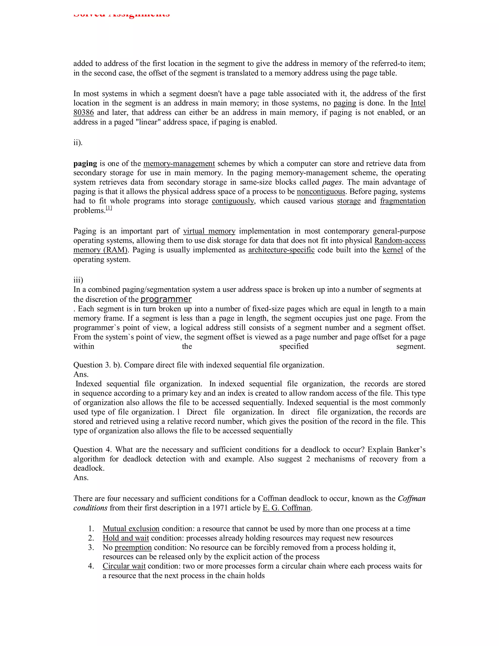 Solved Assignments



added to address of the first location in the segment to give the address in memory of the referred-to item;
in the second case, the offset of the segment is translated to a memory address using the page table.

In most systems in which a segment doesn't have a page table associated with it, the address of the first
location in the segment is an address in main memory; in those systems, no paging is done. In the Intel
80386 and later, that address can either be an address in main memory, if paging is not enabled, or an
address in a paged "linear" address space, if paging is enabled.

ii).

paging is one of the memory-management schemes by which a computer can store and retrieve data from
secondary storage for use in main memory. In the paging memory-management scheme, the operating
system retrieves data from secondary storage in same-size blocks called pages. The main advantage of
paging is that it allows the physical address space of a process to be noncontiguous. Before paging, systems
had to fit whole programs into storage contiguously, which caused various storage and fragmentation
problems.[1]

Paging is an important part of virtual memory implementation in most contemporary general-purpose
operating systems, allowing them to use disk storage for data that does not fit into physical Random-access
memory (RAM). Paging is usually implemented as architecture-specific code built into the kernel of the
operating system.

iii)
In a combined paging/segmentation system a user address space is broken up into a number of segments at
the discretion of the programmer
. Each segment is in turn broken up into a number of fixed-size pages which are equal in length to a main
memory frame. If a segment is less than a page in length, the segment occupies just one page. From the
programmer`s point of view, a logical address still consists of a segment number and a segment offset.
From the system`s point of view, the segment offset is viewed as a page number and page offset for a page
within                          the                           specified                          segment.

Question 3. b). Compare direct file with indexed sequential file organization.
Ans.
 Indexed sequential file organization. In indexed sequential file organization, the records are stored
in sequence according to a primary key and an index is created to allow random access of the file. This type
of organization also allows the file to be accessed sequentially. Indexed sequential is the most commonly
used type of file organization. l Direct file organization. In direct file organization, the records are
stored and retrieved using a relative record number, which gives the position of the record in the file. This
type of organization also allows the file to be accessed sequentially

Question 4. What are the necessary and sufficient conditions for a deadlock to occur? Explain Banker’s
algorithm for deadlock detection with and example. Also suggest 2 mechanisms of recovery from a
deadlock.
Ans.

There are four necessary and sufficient conditions for a Coffman deadlock to occur, known as the Coffman
conditions from their first description in a 1971 article by E. G. Coffman.

       1.   Mutual exclusion condition: a resource that cannot be used by more than one process at a time
       2.   Hold and wait condition: processes already holding resources may request new resources
       3.   No preemption condition: No resource can be forcibly removed from a process holding it,
            resources can be released only by the explicit action of the process
       4.   Circular wait condition: two or more processes form a circular chain where each process waits for
            a resource that the next process in the chain holds
 