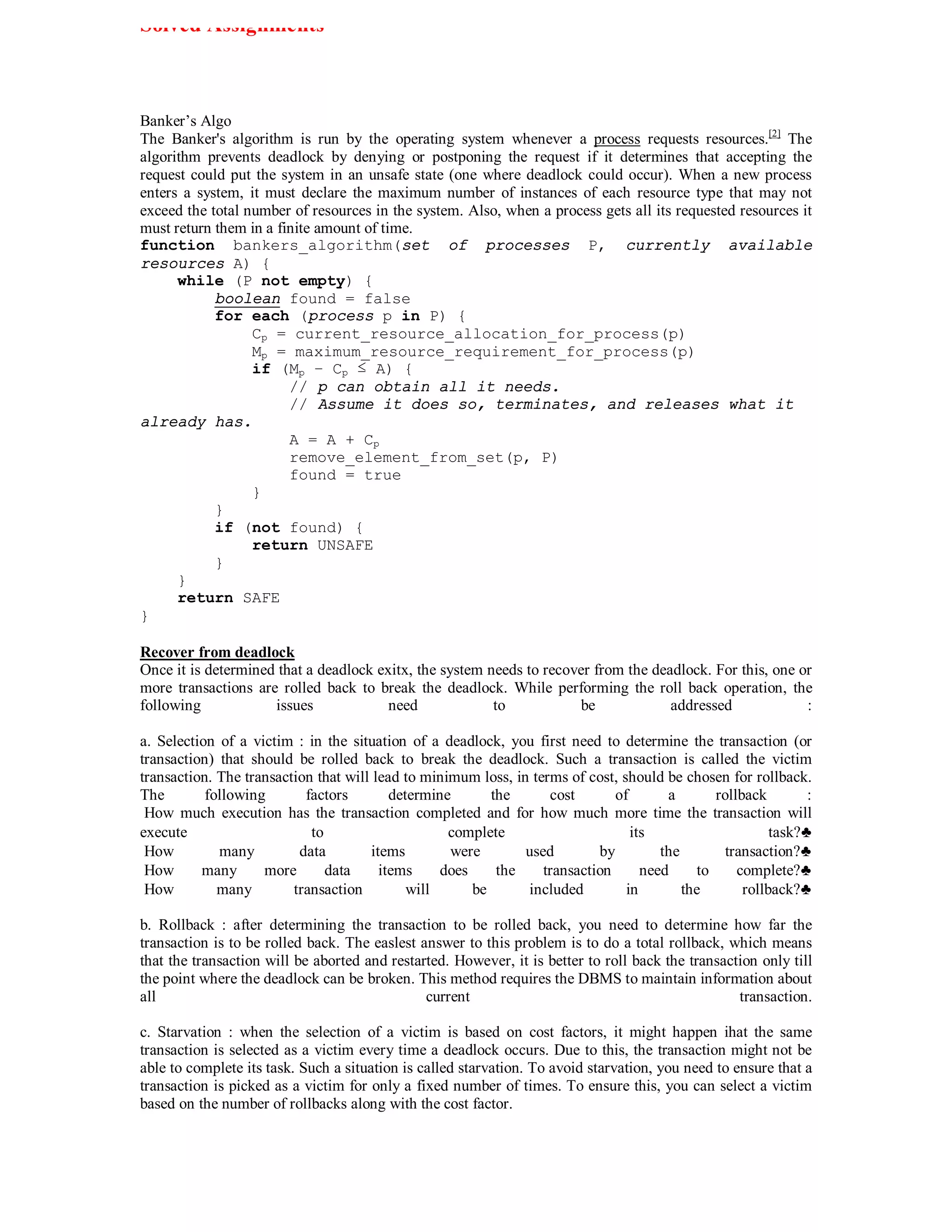 Solved Assignments



Banker’s Algo
The Banker's algorithm is run by the operating system whenever a process requests resources.[2] The
algorithm prevents deadlock by denying or postponing the request if it determines that accepting the
request could put the system in an unsafe state (one where deadlock could occur). When a new process
enters a system, it must declare the maximum number of instances of each resource type that may not
exceed the total number of resources in the system. Also, when a process gets all its requested resources it
must return them in a finite amount of time.
function bankers_algorithm(set of processes P, currently available
resources A) {
      while (P not empty) {
            boolean found = false
            for each (process p in P) {
                  Cp = current_resource_allocation_for_process(p)
                  Mp = maximum_resource_requirement_for_process(p)
                  if (Mp − Cp ≤ A) {
                        // p can obtain all it needs.
                        // Assume it does so, terminates, and releases what it
already has.
                        A = A + Cp
                        remove_element_from_set(p, P)
                        found = true
                  }
            }
            if (not found) {
                  return UNSAFE
            }
      }
      return SAFE
}

Recover from deadlock
Once it is determined that a deadlock exitx, the system needs to recover from the deadlock. For this, one or
more transactions are rolled back to break the deadlock. While performing the roll back operation, the
following            issues             need             to           be             addressed             :

a. Selection of a victim : in the situation of a deadlock, you first need to determine the transaction (or
transaction) that should be rolled back to break the deadlock. Such a transaction is called the victim
transaction. The transaction that will lead to minimum loss, in terms of cost, should be chosen for rollback.
The        following       factors        determine       the      cost       of       a       rollback        :
 How much execution has the transaction completed and for how much more time the transaction will
execute                     to                     complete                      its                     task?♣
 How         many         data        items        were        used        by         the        transaction?♣
 How      many      more       data     items     does     the    transaction      need     to     complete?♣
 How         many        transaction         will      be      included         in        the       rollback?♣

b. Rollback : after determining the transaction to be rolled back, you need to determine how far the
transaction is to be rolled back. The easlest answer to this problem is to do a total rollback, which means
that the transaction will be aborted and restarted. However, it is better to roll back the transaction only till
the point where the deadlock can be broken. This method requires the DBMS to maintain information about
all                                            current                                             transaction.

c. Starvation : when the selection of a victim is based on cost factors, it might happen ihat the same
transaction is selected as a victim every time a deadlock occurs. Due to this, the transaction might not be
able to complete its task. Such a situation is called starvation. To avoid starvation, you need to ensure that a
transaction is picked as a victim for only a fixed number of times. To ensure this, you can select a victim
based on the number of rollbacks along with the cost factor.
 
