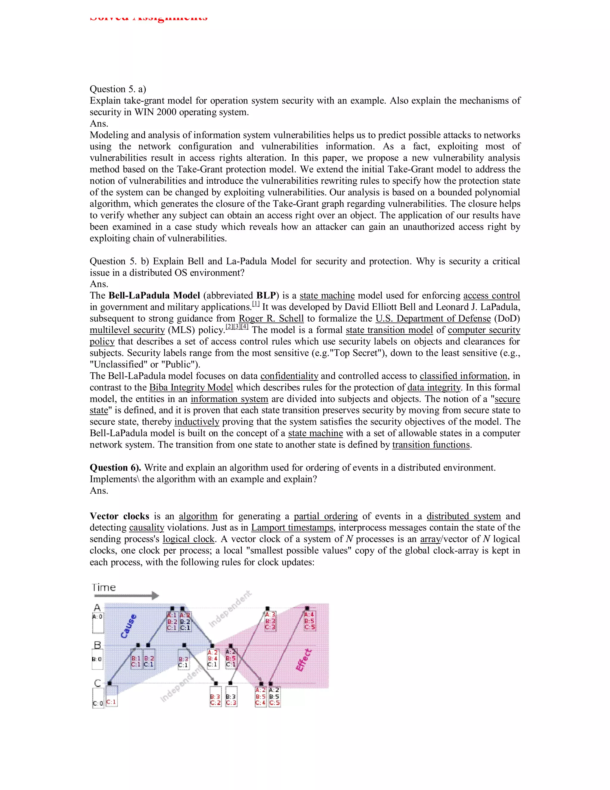 Solved Assignments




Question 5. a)
Explain take-grant model for operation system security with an example. Also explain the mechanisms of
security in WIN 2000 operating system.
Ans.
Modeling and analysis of information system vulnerabilities helps us to predict possible attacks to networks
using the network configuration and vulnerabilities information. As a fact, exploiting most of
vulnerabilities result in access rights alteration. In this paper, we propose a new vulnerability analysis
method based on the Take-Grant protection model. We extend the initial Take-Grant model to address the
notion of vulnerabilities and introduce the vulnerabilities rewriting rules to specify how the protection state
of the system can be changed by exploiting vulnerabilities. Our analysis is based on a bounded polynomial
algorithm, which generates the closure of the Take-Grant graph regarding vulnerabilities. The closure helps
to verify whether any subject can obtain an access right over an object. The application of our results have
been examined in a case study which reveals how an attacker can gain an unauthorized access right by
exploiting chain of vulnerabilities.

Question 5. b) Explain Bell and La-Padula Model for security and protection. Why is security a critical
issue in a distributed OS environment?
Ans.
The Bell-LaPadula Model (abbreviated BLP) is a state machine model used for enforcing access control
in government and military applications.[1] It was developed by David Elliott Bell and Leonard J. LaPadula,
subsequent to strong guidance from Roger R. Schell to formalize the U.S. Department of Defense (DoD)
multilevel security (MLS) policy.[2][3][4] The model is a formal state transition model of computer security
policy that describes a set of access control rules which use security labels on objects and clearances for
subjects. Security labels range from the most sensitive (e.g."Top Secret"), down to the least sensitive (e.g.,
"Unclassified" or "Public").
The Bell-LaPadula model focuses on data confidentiality and controlled access to classified information, in
contrast to the Biba Integrity Model which describes rules for the protection of data integrity. In this formal
model, the entities in an information system are divided into subjects and objects. The notion of a "secure
state" is defined, and it is proven that each state transition preserves security by moving from secure state to
secure state, thereby inductively proving that the system satisfies the security objectives of the model. The
Bell-LaPadula model is built on the concept of a state machine with a set of allowable states in a computer
network system. The transition from one state to another state is defined by transition functions.

Question 6). Write and explain an algorithm used for ordering of events in a distributed environment.
Implements the algorithm with an example and explain?
Ans.

Vector clocks is an algorithm for generating a partial ordering of events in a distributed system and
detecting causality violations. Just as in Lamport timestamps, interprocess messages contain the state of the
sending process's logical clock. A vector clock of a system of N processes is an array/vector of N logical
clocks, one clock per process; a local "smallest possible values" copy of the global clock-array is kept in
each process, with the following rules for clock updates:
 